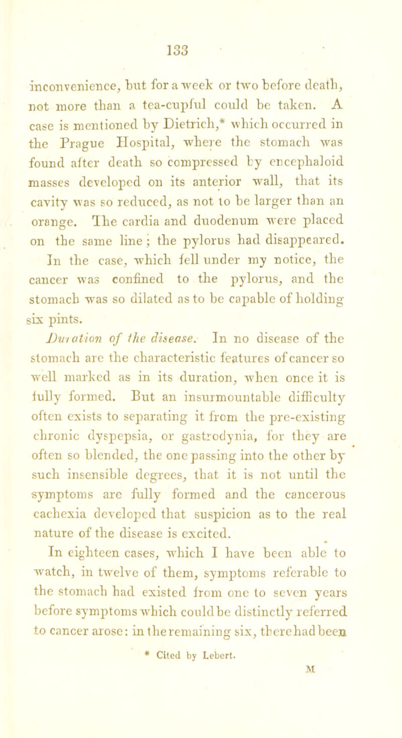 inconvenience, but for a week or two before death, not more than a tea-cupful could be taken. A case is mentioned by Dietrich,* which occurred in the Prague Hospital, where the stomach was found after death so compressed by encephaloid masses developed on its anterior wall, that its cavity was so reduced, as not to be larger than an orange. Phe cardia and duodenum were placed on the same line; the pylorus had disappeared. In the case, which fell under my notice, the cancer was confined to the pylorus, and the stomach was so dilated as to be capable of holding- six pints. Dvi at ion of the disease. In no disease of the stomach are the characteristic features of cancer so well marked as in its duration, when once it is fully formed. But an insurmountable difficulty often exists to separating it from the pre-existing chronic dyspepsia, or gastrodynia, for they are often so blended, the one passing into the other by such insensible degrees, that it is not until the symptoms are fully formed and the cancerous cachexia developed that suspicion as to the real nature of the disease is excited. In eighteen cases, which I have been able to watch, in twelve of them, symptoms referable to the stomach had existed from one to seven years before symptoms which could be distinctly referred to cancer arose: in the remaining six, therehadbeen * Cited by Lebert. M