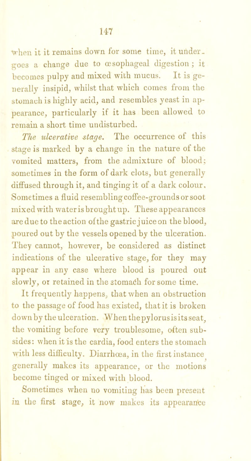 \rhen it it remains down for some time, it under- goes a change due to oesophageal digestion ; it becomes pulpy and mixed with mucus. It is ge- nerally insipid, whilst that which comes from the stomach is highly acid, and resembles yeast in ap- pearance, particularly if it has been allowed to remain a short time undisturbed. The ulcerative stage. The occurrence of this stage is marked by a change in the nature of the vomited matters, from the admixture of blood; sometimes in the form of dark clots, but generally diffused through it, and tinging it of a dark colour. Sometimes a fluid resembling coffee-grounds or soot mixed with water is brought up. These appearances are due to the action of the gastric j uice on the blood, poured out by the vessels opened by the ulceration. They cannot, however, be considered as distinct indications of the ulcerative stage, for they may appear in any case where blood is poured out slowly, or retained in the stomach for some time. It frequently happens, that when an obstruction to the passage of food has existed, that it is broken down by the ulceration. When the pylorus is its seat, the vomiting before very troublesome, often sub- sides: when it is the cardia, food enters the stomach with less difficulty. Diarrhoea, in the first instance generally makes its appearance, or the motions become tinged or mixed with blood. Sometimes when no vomiting has been present in the first stage, it now makes its appearance