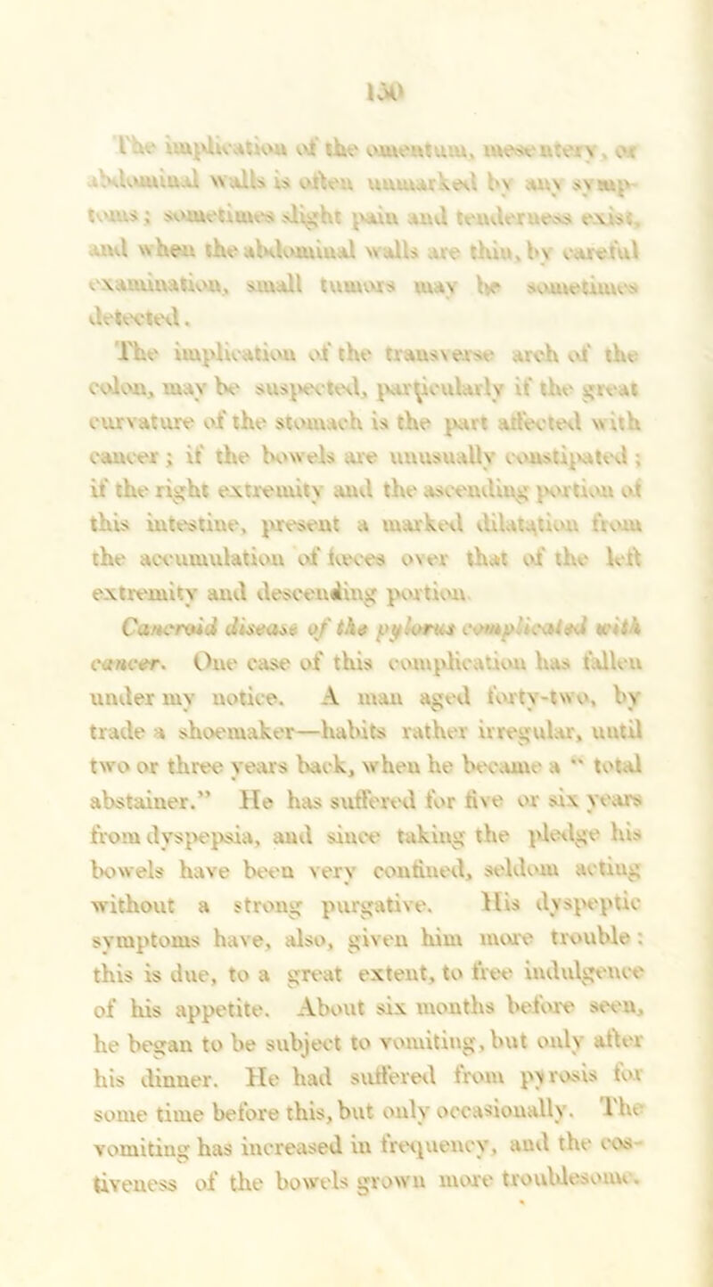 I implication ot the' omentum, mesentery ot .'.loUl’.U... Wills ;S Often UXUUaikec. bv ally T..' toms; sometimes slight pum and tenderness ev.s; ...I when theabdominal walls thm. by careful examination, small tumors pig V sometimes detected. The implication of the traus\e.rse arch of tin colon, mav be suspected, particularly it' the great curvature of the stomach is the pan affected w ah cancer ; it the bowels .ue unusually constipated ; it' the right extremity ami the ascending portion ot this intestine, present a marked dilatation tiom the accumulation of twees over that of the led extremity and descending portion Cancroid disease of the yylorus come ’icaiod u-ith cancer. One case of this complication has t'.dleu under my notice. A man aged forty-two, by trade a shoemaker—habits rather irregular, until two or three years back, when he become a  total abstainer.” He has suffered for five or si\ years from dyspepsia, and since taking the pledge his bowels have beeu very confined, seldom acting without a strong purgative. His dyspeptic symptoms have, also, given him more trouble : this is due, to a great extent, to free indulgence of his appetite. About six months before seen, he began to be subject to vomiting, but only after his dinner. He had suffered trom pyrosis for some time before this, but only occasionally. Tin vomiting has increased in trerpiency, and the cos tiveuess of the bowels grown more tvoublesonn .