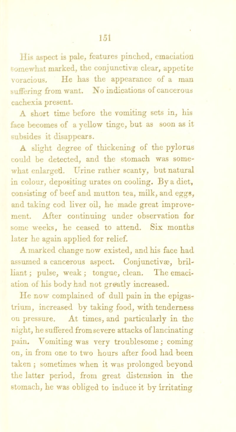 His aspect is pale, features pinched, emaciation somewhat marked, the conjunctivae clear, appetite voracious. He has the appearance of a man suffering from want. No indications of cancerous cachexia present. A short time before the vomiting sets in, his face becomes of a yellow tinge, but as soon as it subsides it disappears. A slight degree of thickening of the pylorus could be detected, and the stomach was some- what enlarged. Urine rather scanty, but natural in colour, depositing urates on cooling. By a diet, consisting of beef and mutton tea, milk, and eggs, and taking cod liver oil, he made great improve- ment. After continuing under observation for some weeks, he ceased to attend. Six months later he again applied for relief. A marked change now existed, and his face had assumed a cancerous aspect. Conj unctivae, bril- liant ; pulse, weak ; tongue, clean. The emaci- ation of his body had not greatly increased. He now complained of dull pain in the epigas- trium, increased by taking food, with tenderness ou pressure. At tunes, and particularly in the night, he suffered from severe attacks of lancinating pain. Vomiting was very troublesome; coming on, in from one to two hours after food had been taken ; sometimes when it was prolonged beyond the latter period, from great distension in the stomach, he was obliged to induce it by irritating