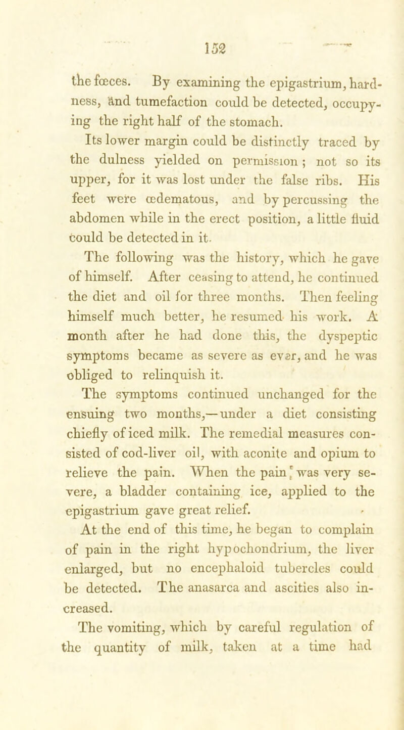 thefceces. By examining the epigastrium, hard- ness, and tumefaction could be detected, occupy- ing the right half of the stomach. Its lower margin could be distinctly traced by the dulness yielded on permission; not so its upper, for it was lost under the false ribs. His feet were cedematous, and by percussing the abdomen while in the erect position, a little fluid could be detected in it. The following was the history, which he gave of himself. After ceasing to attend, he continued the diet and oil for three months. Then feeling himself much better, he resumed his work. A month after he had done this, the dyspeptic symptoms became as severe as evsr, and he was obliged to relinquish it. The symptoms continued unchanged for the ensuing two months,—under a diet consisting chiefly of iced milk. The remedial measures con- sisted of cod-liver oil, with aconite and opium to relieve the pain. When the pain' was very se- vere, a bladder containing ice, applied to the epigastrium gave great relief. At the end of this time, he began to complain of pain in the right hypochondrium, the liver enlarged, but no encephaloid tubercles could be detected. The anasarca and ascities also in- creased. The vomiting, which by careful regulation of the quantity of milk, taken at a time had