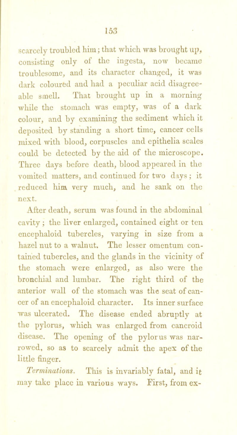 scarcely troubled him; that which was brought up, consistiug only of the ingesta, now became troublesome, and its character changed, it was dark coloured and had a peculiar acid disagree- able smell. That brought up in a morning while the stomach was empty, was of a dark colour, and by examining the sediment which it deposited by standing a short time, cancer cells mixed with blood, corpuscles and epithelia scales could be detected by the aid of the microscope. Three days before death, blood appeared in the vomited matters, and continued for two days ; it reduced him very much, and he sank on the next. After death, serum was found in the abdominal cavity; the liver enlarged, contained eight or ten encephaloid tubercles, varying in size from a hazel nut to a walnut. The lesser omentum con- tained tubercles, and the glands in the vicinity of the stomach were enlarged, as also were the broncliial and lumbar. The right third of the anterior wall of the stomach was the seat of can- cer of an encephaloid character. Its inner surface was ulcerated. The disease ended abruptly at the pylorus, which was enlarged from cancroid disease. The opening of the pylorus was nar- rowed, so as to scarcely admit the apex of the little finger. Terminations, This is invariably fatal, and it may take place in various ways. First, from ex-