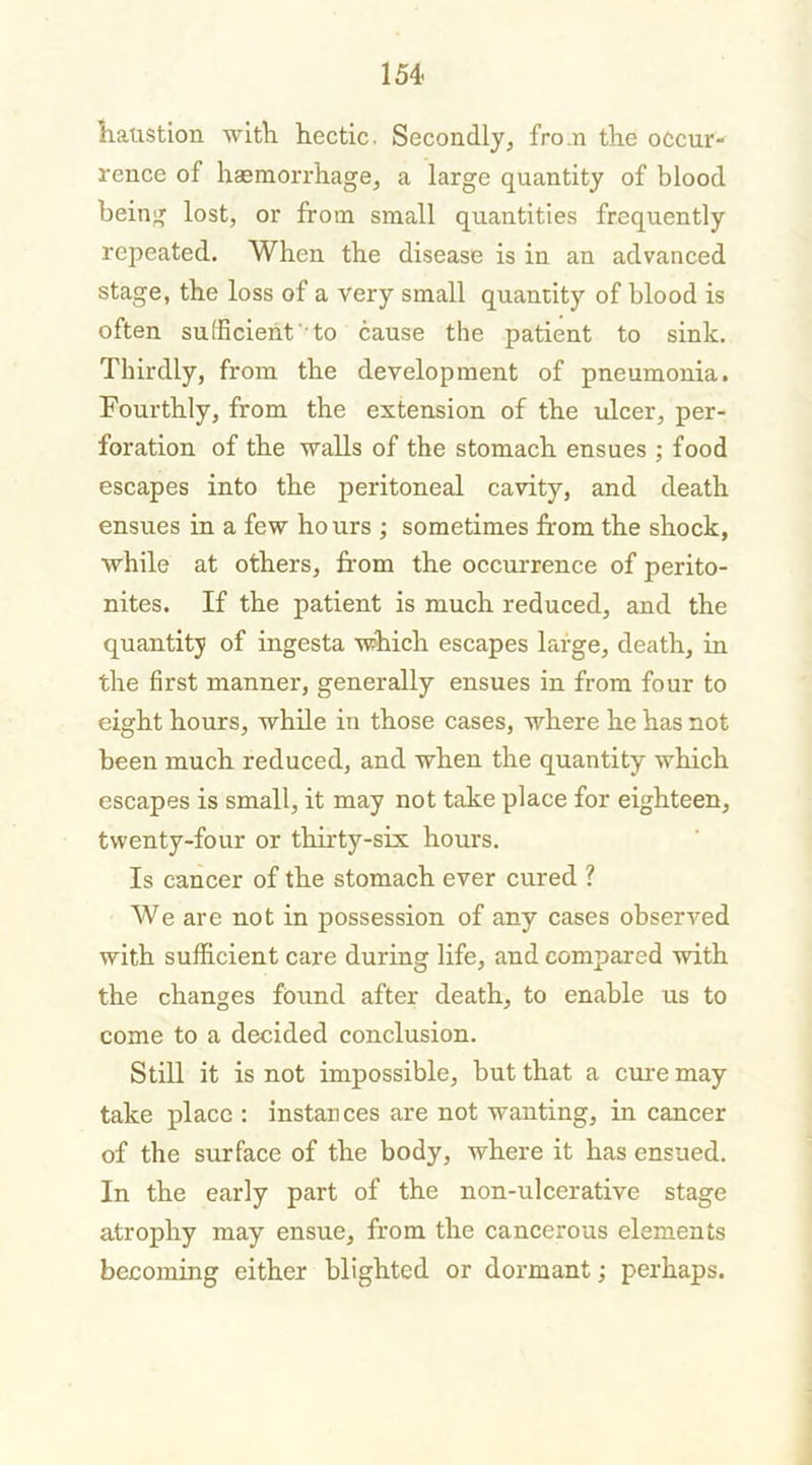liatistion with hectic. Secondly, fro.n the occur- rence of haemorrhage, a large quantity of blood being lost, or from small quantities frequently repeated. When the disease is in an advanced stage, the loss of a very small quantity of blood is often sufficient to cause the patient to sink. Thirdly, from the development of pneumonia. Fourthly, from the extension of the ulcer, per- foration of the walls of the stomach ensues ; food escapes into the peritoneal cavity, and death ensues in a few ho urs ; sometimes from the shock, while at others, from the occurrence of perito- nites. If the patient is much reduced, and the quantity of ingesta which escapes large, death, in the first manner, generally ensues in from four to eight hours, while in those cases, where he has not been much reduced, and when the quantity which escapes is small, it may not take place for eighteen, twenty-four or thirty-six hours. Is cancer of the stomach ever cured ? We are not in possession of any cases observed with sufficient care during life, and compared with the changes found after death, to enable us to come to a decided conclusion. Still it is not impossible, but that a cure may take place : instances are not wanting, in cancer of the surface of the body, where it has ensued. In the early part of the non-ulcerative stage atrophy may ensue, from the cancerous elements becoming either blighted or dormant; perhaps.