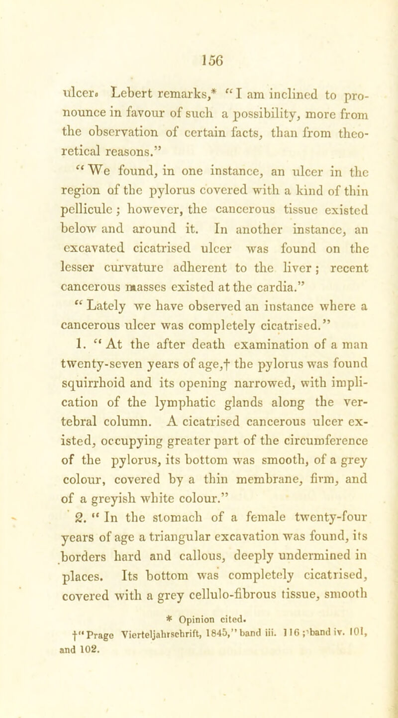 iilcero Lebert remarks,* “ I am inclined to pro- nounce in favour of such a possibility, more from the observation of certain facts, than from theo- retical reasons.” “We found, in one instance, an ulcer in the region of the pylorus covered with a kind of thin pelliculc ; however, the cancerous tissue existed below and around it. In another instance, an excavated cicatrised ulcer was found on the lesser curvature adherent to the liver; recent cancerous masses existed at the cardia.” “ Lately we have observed an instance where a cancerous ulcer was completely cicatrised.” 1. “At the after death examination of a man twenty-seven years of age,f the pylorus was found squirrlioid and its opening narrowed, with impli- cation of the lymphatic glands along the ver- tebral column. A cicatrised cancerous ulcer ex- isted, occupying greater part of the circumference of the pylorus, its bottom -was smooth, of a grey colour, covered by a thin membrane, firm, and of a greyish white colour.” 2. “ In the stomach of a female twenty-four years of age a triangular excavation was found, its borders hard and callous, deeply undermined in places. Its bottom was completely cicatrised, covered with a grey cellulo-fibrous tissue, smooth * Opinion cited. f“ Prage Vierteljaluschrift, 1845,” band iii. 116;’bandiv. 101, and 102.