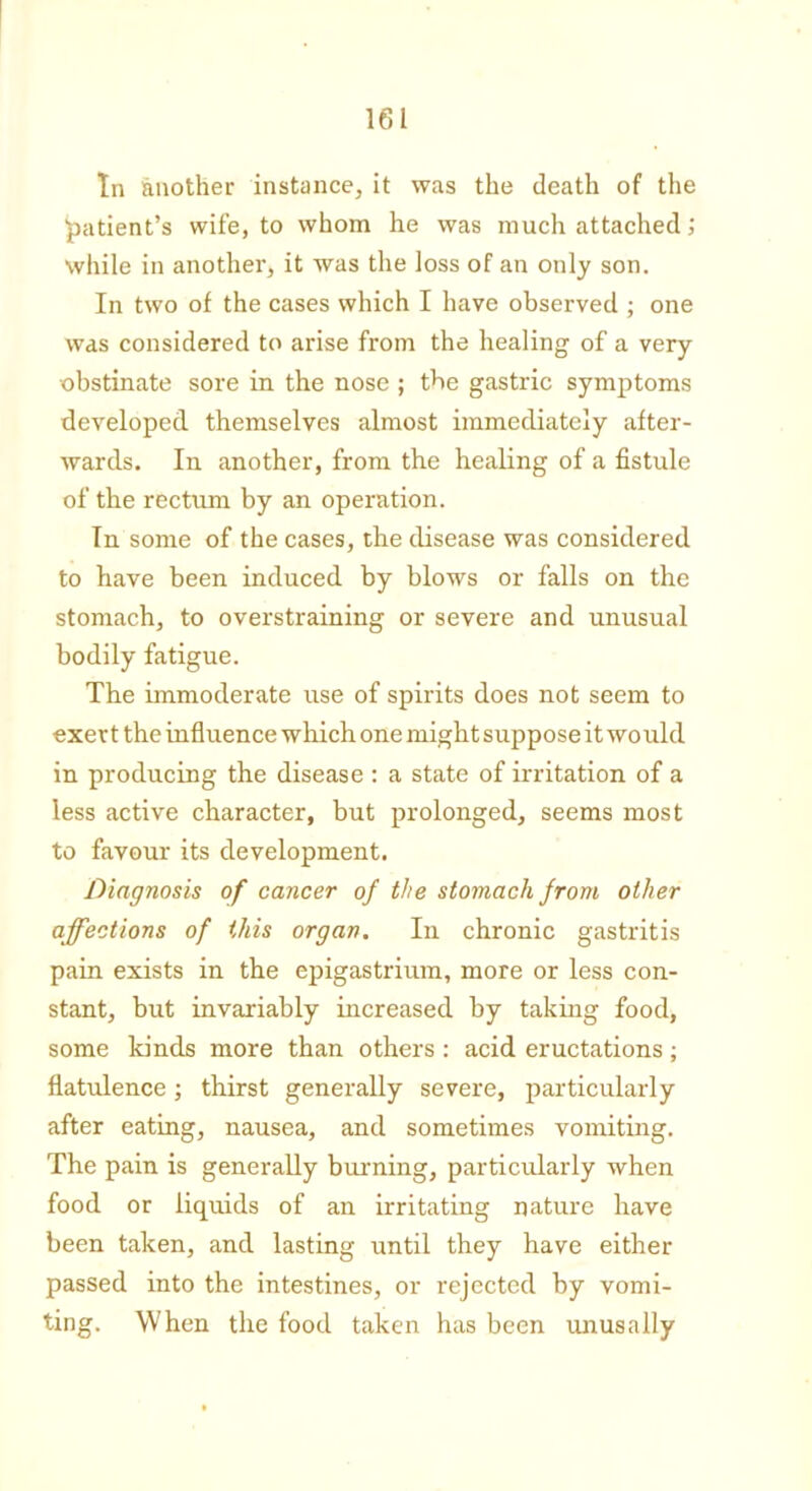 In another instance, it was the death of the patient’s wife, to whom he was much attached; while in another, it was the loss of an only son. In two of the cases which I have observed ; one was considered to arise from the healing of a very ■obstinate sore in the nose ; the gastric symptoms developed themselves almost immediately after- wards. In another, from the healing of a fistule of the rectum by an operation. In some of the cases, the disease was considered to have been induced by blows or falls on the stomach, to overstraining or severe and unusual bodily fatigue. The immoderate use of spirits does not seem to exert the influence which one might suppose it would in producing the disease : a state of irritation of a less active character, but prolonged, seems most to favour its development. Diagnosis of cancer of the stomach from other affections of this organ. In chronic gastritis pain exists in the epigastrium, more or less con- stant, but invariably increased by taking food, some kinds more than others : acid eructations; flatulence; thirst generally severe, particularly after eating, nausea, and sometimes vomiting. The pain is generally burning, particularly when food or liquids of an irritating nature have been taken, and lasting until they have either passed into the intestines, or rejected by vomi- ting. When the food taken has been unusally
