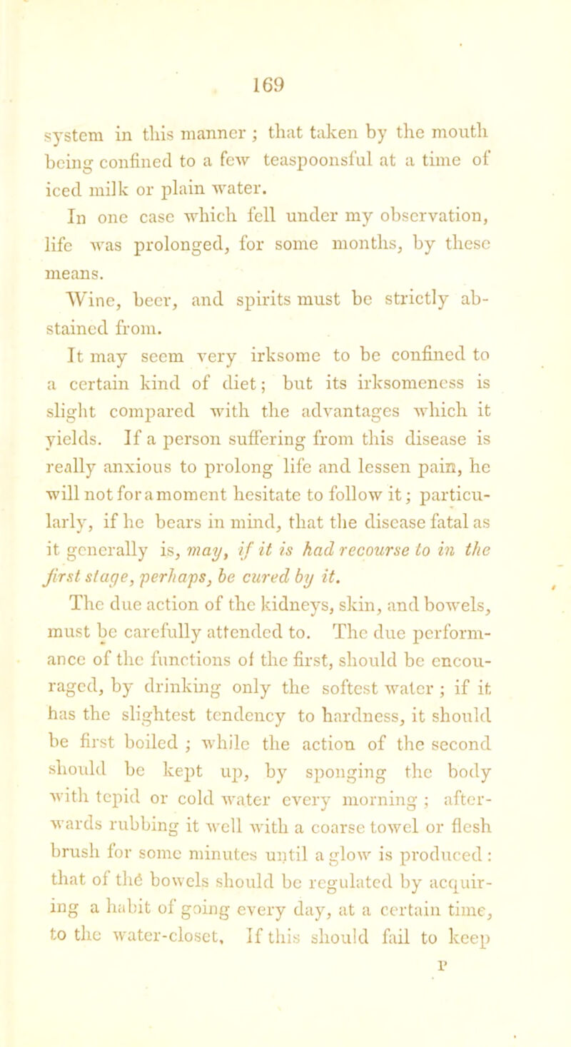 system in this manner ; that taken by the mouth beini' confined to a few teaspoonsful at a time of iced milk or plain water. In one case which fell under my observation, life was prolonged, for some months, by these means. Wine, beer, and spirits must be strictly ab- stained from. It may seem very irksome to be confined to a certain kind of diet; but its irksomeness is slight compared with the advantages which it yields. If a person suffering from this disease is really anxious to prolong life and lessen pain, he will not fora moment hesitate to follow it; particu- larly, if he bears in mind, that the disease fatal as it generally is, may, if it is had recourse to in the first stage, perhaps, be cured by it. The due action of the kidneys, skin, and bowels, must be carefully attended to. The due perform- ance of the functions of the first, should be encou- raged, by drinking only the softest water; if it has the slightest tendency to hardness, it should be first boiled ; while the action of the second should be kept up, by sponging the body with tepid or cold water every morning ; after- wards rubbing it well with a coarse towel or flesh brush for some minutes until a glow is produced: that of the bowels should be regulated by acquir- ing a habit of going every day, at a certain time, to the water-closet. If this should fail to keep p