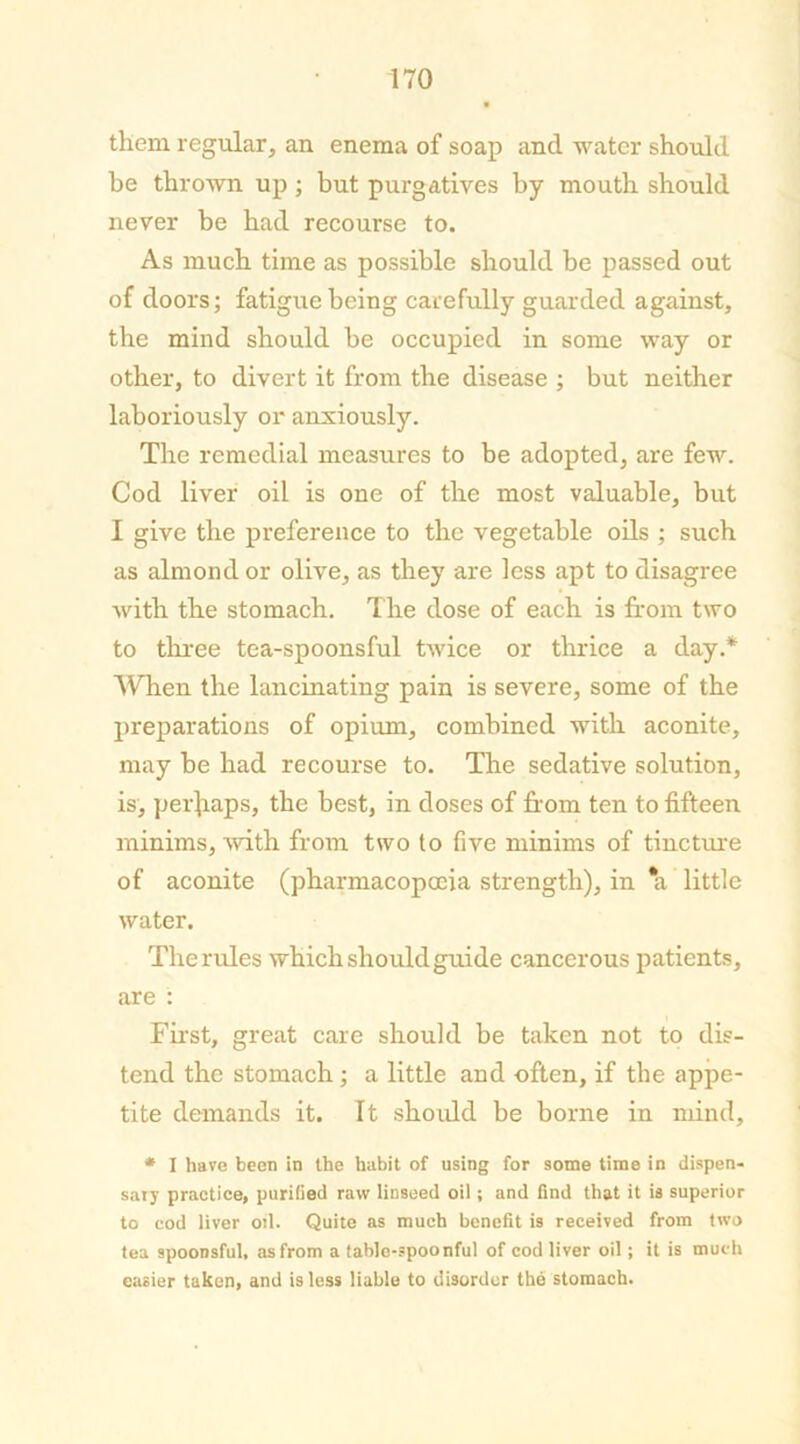 them regular, an enema of soap and water should be thrown up; but purgatives by mouth should never be had recourse to. As much time as possible should be passed out of doors; fatigue being carefully guarded against, the mind should be occupied in some way or other, to divert it from the disease ; but neither laboriously or anxiously. The remedial measures to be adopted, are few. Cod liver oil is one of the most valuable, but I give the preference to the vegetable oils ; such as almond or olive, as they are less apt to disagree with the stomach. The dose of each is from two to three tea-spoonsful twice or thrice a day.* When the lancinating pain is severe, some of the preparations of opium, combined with aconite, may be had recourse to. The sedative solution, is, perhaps, the best, in doses of from ten to fifteen minims, with from two to five minims of tincture of aconite (pharmacopoeia strength), in *a little water. The rules which should guide cancerous patients, are : First, great care should be taken not to dis- tend the stomach ; a little and often, if the appe- tite demands it. It should be borne in mind, * I have been in the habit of using for some time in dispen- sary practice, purified raw linseed oil; and find that it is superior to cod liver oil. Quite as much benefit is received from two tea spoonsful, as from a table-spoonful of cod liver oil; it is much easier taken, and is less liable to disorder the stomach.