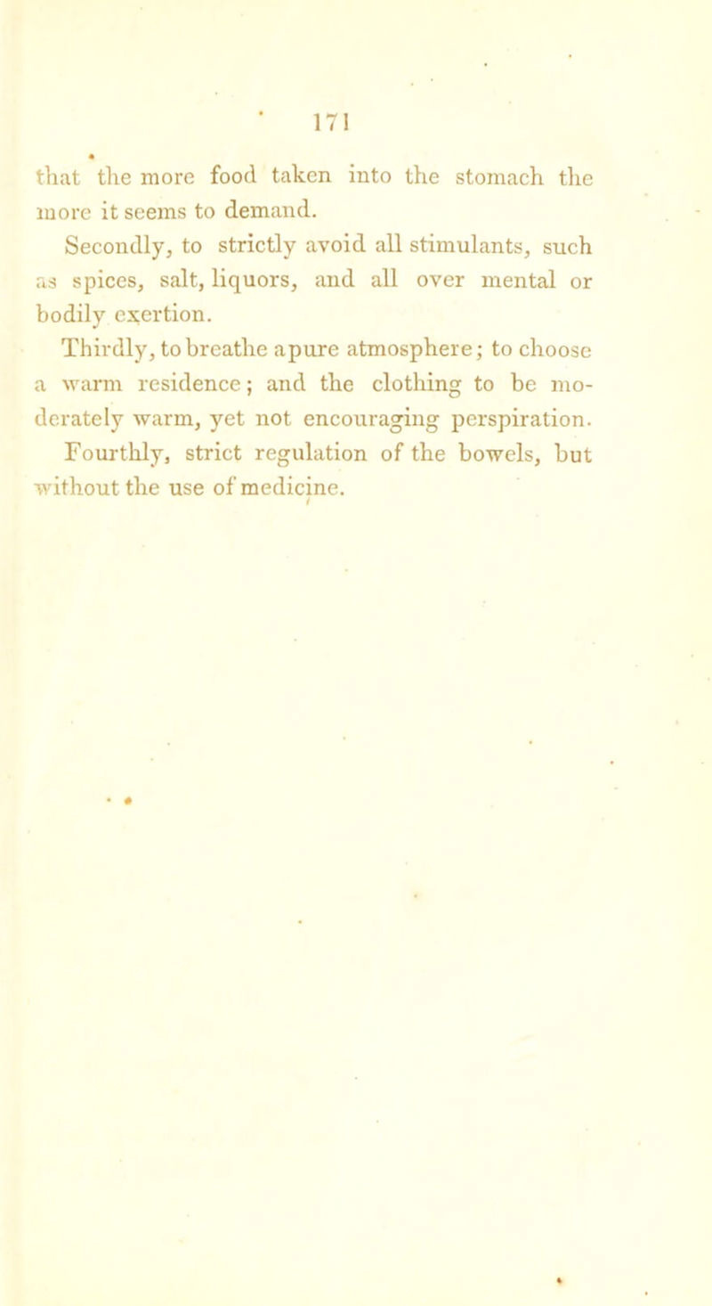 that the more food taken into the stomach the more it seems to demand. Secondly, to strictly avoid all stimulants, such as spices, salt, liquors, and all over mental or bodily exertion. Thirdly, to breathe apure atmosphere; to choose a warm residence; and the clothing to be mo- derately warm, yet not encouraging perspiration. Fourthly, strict regulation of the bowels, but without the use of medicine.