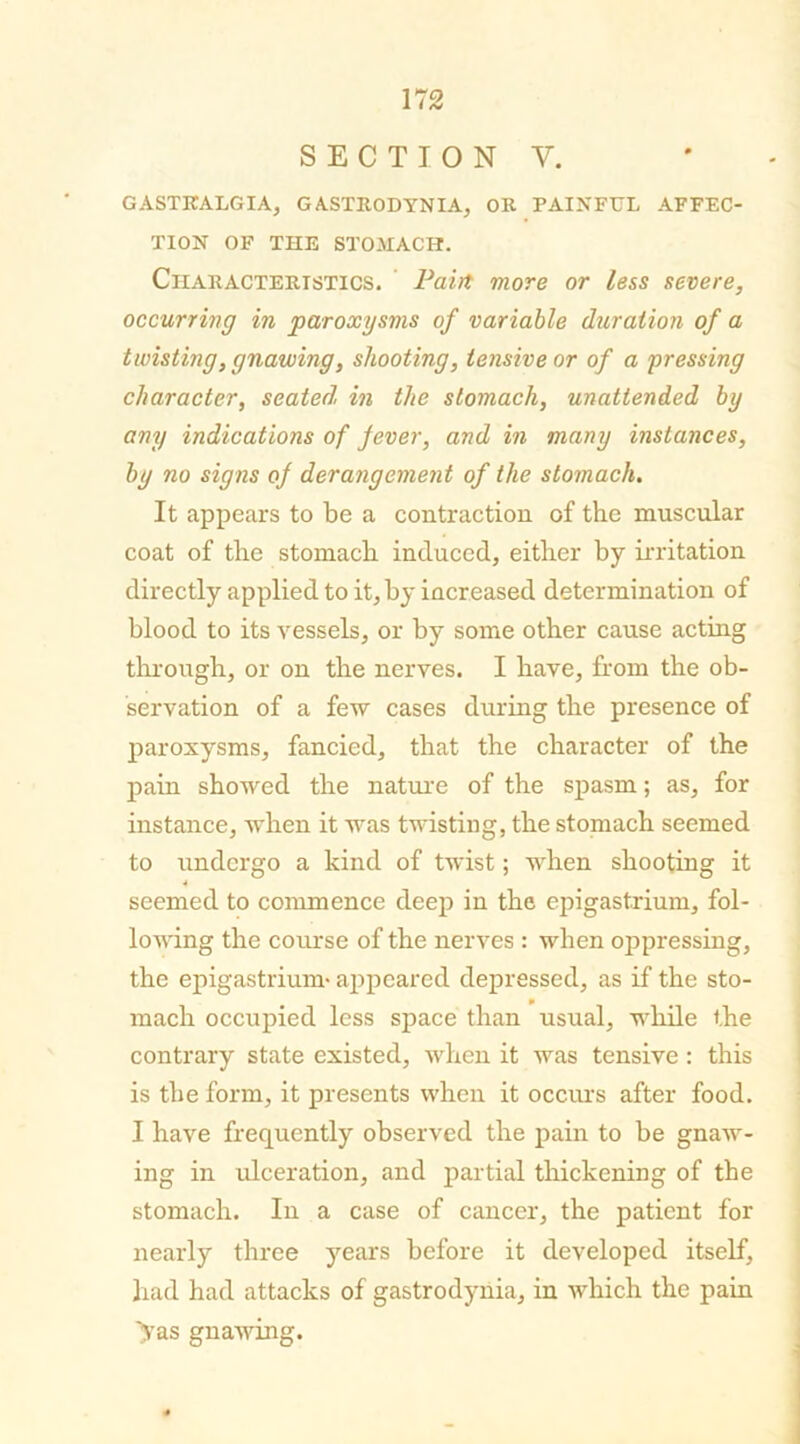 SECTION Y. GASTKALGIA, GASTRODYNIA, OR PAINFUL AFFEC- TION OF THE STOMACH. Characteristics. Pairt more or less severe, occurring in paroxysms of variable duration of a twisting, gnawing, shooting, tensive or of a pressing character, seated, in the stomach, unattended by any indications of fever, and in many instances, by no signs of derangement of the stomach. It appears to be a contraction of the muscular coat of the stomach induced, either by irritation directly applied to it, by increased determination of blood to its vessels, or by some other cause acting through, or on the nerves. I have, from the ob- servation of a few cases during the presence of paroxysms, fancied, that the character of the pain showed the nature of the spasm; as, for instance, when it was twisting, the stomach seemed to undergo a kind of twist; when shooting it seemed to commence deep in the epigastrium, fol- lowing the course of the nerves : when oppressing, the epigastrium* appeared depressed, as if the sto- mach occupied less space than usual, while the contrary state existed, when it was tensive: this is the form, it presents when it occurs after food. I have frequently observed the pain to be gnaw- ing in ulceration, and partial thickening of the stomach. In a case of cancer, the patient for nearly three years before it developed itself, had had attacks of gastrodynia, in which the pain >as gnawing.