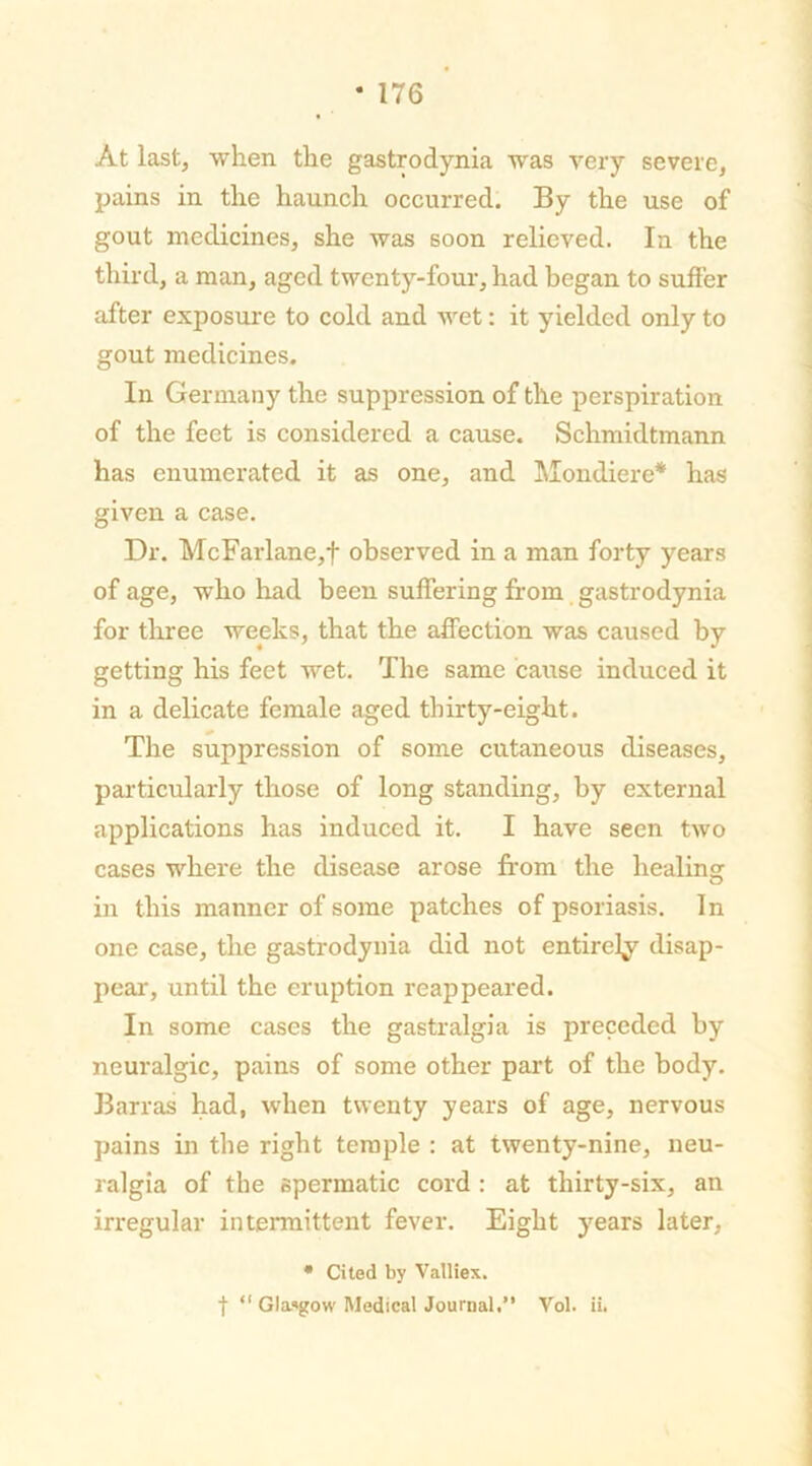 At last, when the gastrodynia was very severe, pains in the haunch occurred. By the use of gout medicines, she was soon relieved. In the third, a man, aged twenty-four, had began to suffer after exposure to cold and wet: it yielded only to gout medicines. In Germany the suppression of the perspiration of the feet is considered a cause. Schmidtmann has enumerated it as one, and Mondiere* has given a case. Dr. McFarlane,f observed in a man forty years of age, who had been suffering from gastrodynia for three weeks, that the affection was caused by getting his feet wet. The same cause induced it in a delicate female aged thirty-eight. The suppression of some cutaneous diseases, particularly those of long standing, by external applications has induced it. I have seen two cases where the disease arose from the healing in this manner of some patches of psoriasis. In one case, the gastrodynia did not entirety disap- pear, until the eruption reappeared. In some cases the gastralgia is preceded by neuralgic, pains of some other part of the body. Barras had, when twenty years of age, nervous pains in the right temple : at twenty-nine, neu- ralgia of the spermatic cord : at thirty-six, an irregular intermittent fever. Eight years later, • Cited by Valliex. f “ Glasgow Medical Journal.” Vol. ii.