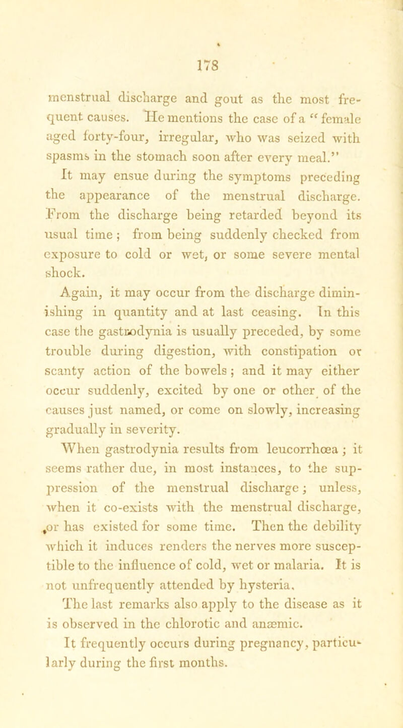 menstrual discharge and gout as the most fre- quent causes. He mentions the case of a <f female aged forty-four, irregular, who was seized with spasms in the stomach soon after every meal.” It may ensue during the symptoms preceding the appearance of the menstrual discharge. From the discharge being retarded beyond its usual time ; from being suddenly checked from exposure to cold or wet, or some severe mental shock. Again, it may occur from the discharge dimin- ishing in quantity and at last ceasing. In this case the gastuodynia is usually preceded, by some trouble during digestion, with constipation or scanty action of the bowels ; and it may either occur suddenly, excited by one or other of the causes just named, or come on slowly, increasing gradually in severity. When gastrodynia results from leucorrhoea ; it seems rather due, in most instances, to the sup- pression of the menstrual discharge; unless, when it co-exists with the menstrual discharge, for has existed for some time. Then the debility which it induces renders the nerves more suscep- tible to the influence of cold, wet or malaria. It is not unfrequently attended by hysteria. The last remarks also apply to the disease as it is observed in the chlorotic and anaemic. It frequently occurs during pregnancy, particu- larly during the first months.