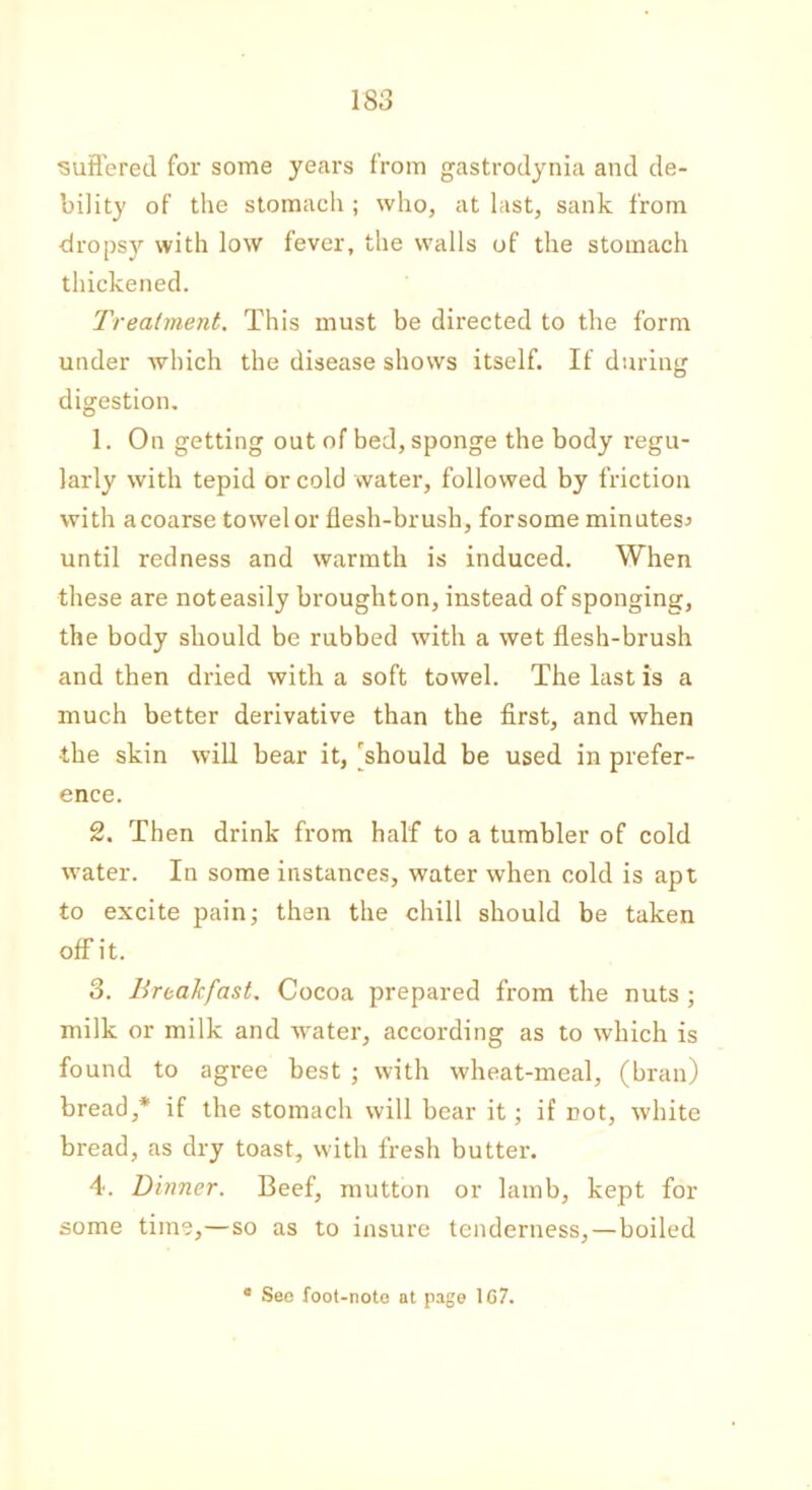 suffered for some years from gastrodynia and de- bility of the stomach ; who, at last, sank from dropsy with low fever, the walls of the stomach thickened. Treatment. This must be directed to the form under which the disease shows itself. If during digestion. 1. On getting out of bed, sponge the body regu- larly with tepid or cold water, followed by friction with acoarse towel or flesh-brush, forsome minutes* until redness and warmth is induced. When these are noteasily broughton, instead of sponging, the body should be rubbed with a wet flesh-brush and then dried with a soft towel. The last is a much better derivative than the first, and when •the skin will bear it, 'should be used in prefer- ence. 2. Then drink from half to a tumbler of cold water. In some instances, water when cold is apt to excite pain; then the chill should be taken off it. 3. Breakfast. Cocoa prepared from the nuts ; milk or milk and water, according as to which is found to agree best ; with wheat-meal, (bran) bread,* if the stomach will bear it; if not, white bread, as dry toast, with fresh butter. 4. Dinner. Beef, mutton or lamb, kept for some time,—so as to insure tenderness,—boiled c See foot-note at page 1C7.