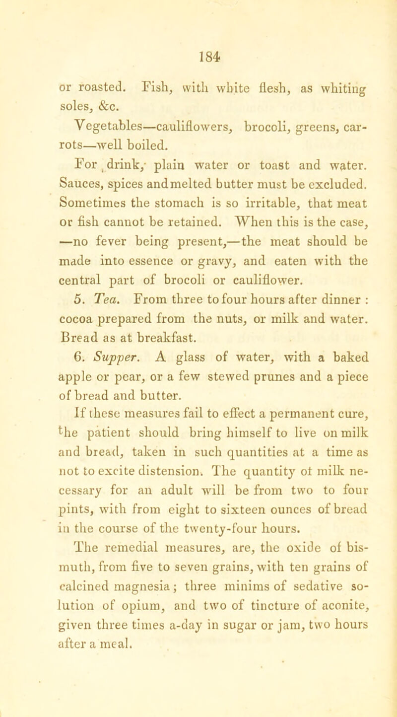 or roasted. Fish, with white flesh, as whiting soles, &c. Vegetables—cauliflowers, brocoli, greens, car- rots—well boiled. For drink,- plain water or toast and water. Sauces, spices andmelted butter must be excluded. Sometimes the stomach is so irritable, that meat or fish cannot be retained. When this is the case, —no fever being present,—the meat should be made into essence or gravy, and eaten with the central part of brocoli or cauliflower. 5. Tea. From three to four hours after dinner : cocoa prepared from the nuts, or milk and water. Bread as at breakfast. 6. Supper. A glass of water, with a baked apple or pear, or a few stewed prunes and a piece of bread and butter. If these measures fail to effect a permanent cure, the patient should bring himself to live on milk and bread, taken in such quantities at a time as not to excite distension, The quantity ot milk ne- cessary for an adult will be from two to four pints, with from eight to sixteen ounces of bread in the course of the twenty-four hours. The remedial measures, are, the oxide of bis- muth, from five to seven grains, with ten grains of calcined magnesia; three minims of sedative so- lution of opium, and two of tincture of aconite, given three times a-day in sugar or jam, two hours after a meal.