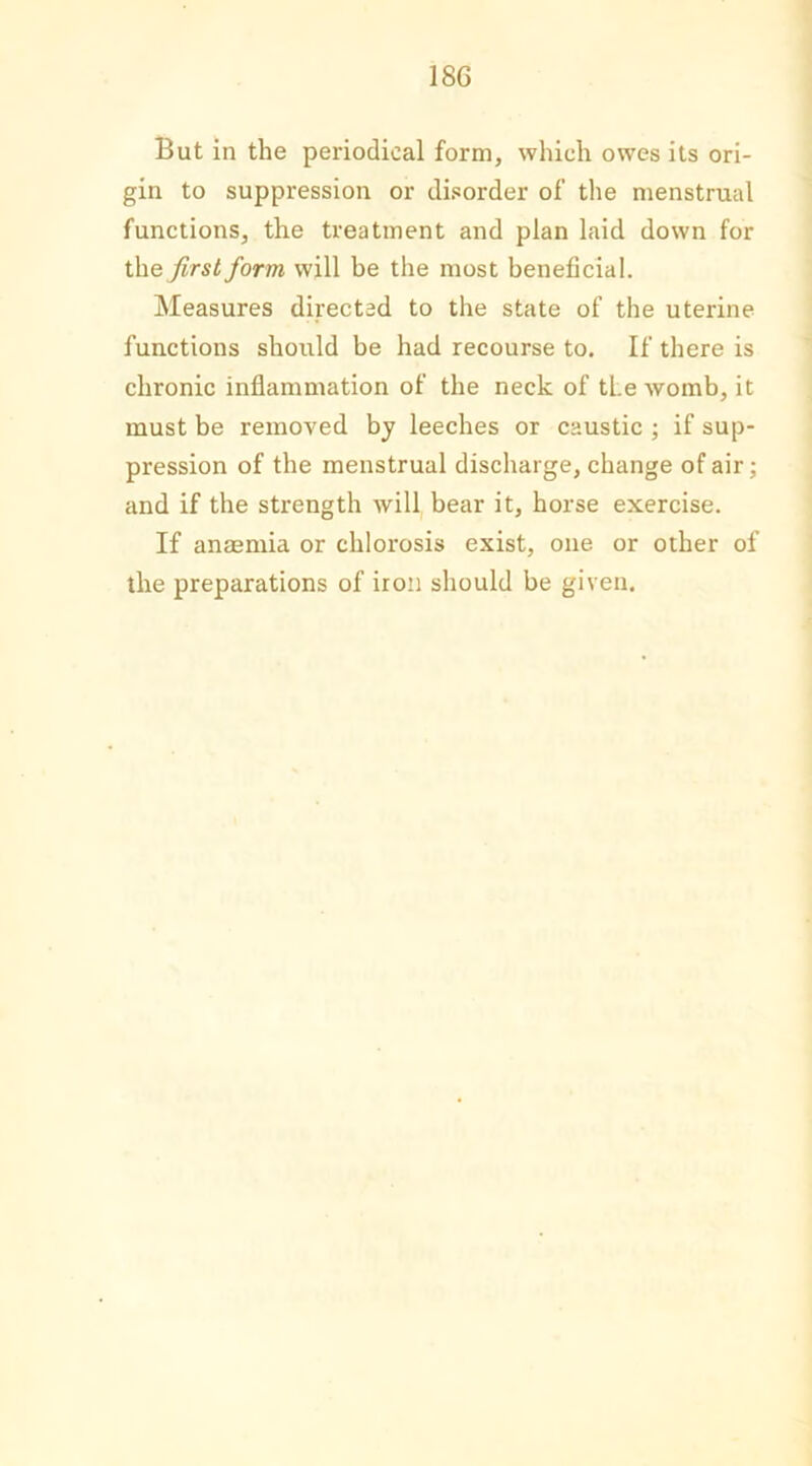 18G But in the periodical form, which owes its ori- gin to suppression or disorder of the menstrual functions, the treatment and plan laid down for theirs/ form will be the most beneficial. Measures directed to the state of the uterine functions should be had recourse to. If there is chronic inflammation of the neck of the womb, it must be removed by leeches or caustic ; if sup- pression of the menstrual discharge, change of air; and if the strength will bear it, horse exercise. If anaemia or chlorosis exist, one or other of the preparations of iron should be given.