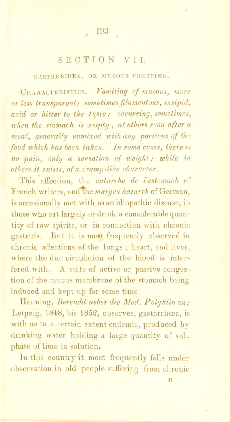 19 3 SECTION VII. GASTORRHCEA, OR MUCOUS VOMITING. Characteristics. Vomiting of mucous, more or less transparent; sometimes filamentous, insipid, acid or bitter to the tqste ; occurring, sometimes, when the stomach is -empty , at others soon after a meal, generally unmixed with any portions of tlir food which has been taken. In some cases, there is no pain, only a sensation of weight; while in others it exists, of a cramp-like character. This affection, the caturrhe de I'estomach of French writers, and the morgen katarrh of German, is occasionally met with as an idiopathic disease, in those who eat largely or drink a considerable quan- tity of raw spirits, or in connection with chronic gastritis. But it is most frequently observed in chronic affections of the lungs; heart, and liver, where the due circulation of the blood is inter- fered with. A state of active or passive conges- tion of the mucus membrane of the stomach being induced and kept up for some time. Henning, Bereicht ueber die Med. Polyklin zu; Leipzig, 1848, bis 1S5£, observes, gastorrhoea, is with us to a certain extent endemic, produced by drinking water holding a large quantity of sul- phate of lime in solution. In this country it most frequently falls under observation in old people suffering from chronic u