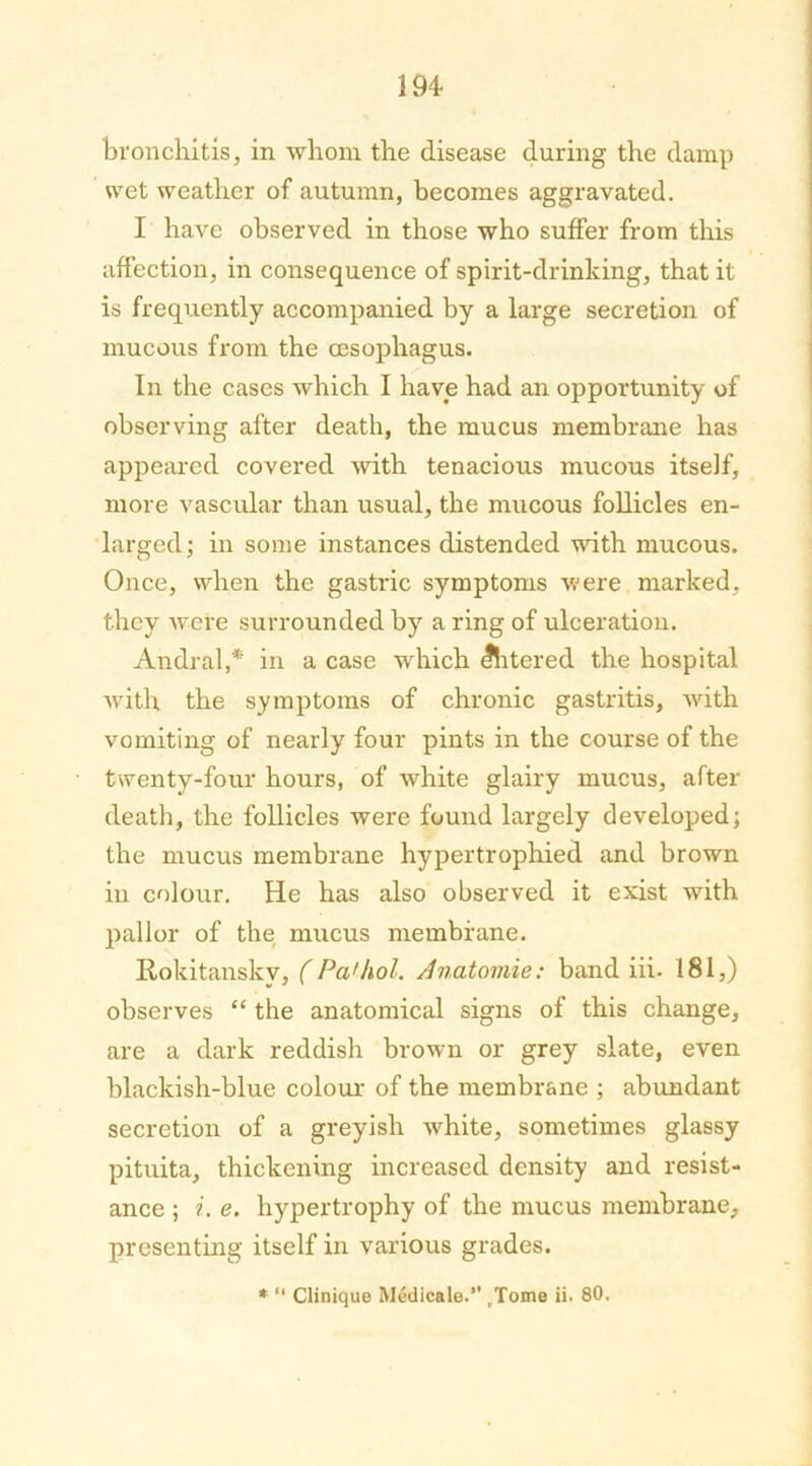 bronchitis, in whom the disease during the damp wet weather of autumn, becomes aggravated. I have observed in those who suffer from this affection, in consequence of spirit-drinking, that it is frequently accompanied by a large secretion of mucous from the oesophagus. In the cases which I have had an opportunity of observing after death, the mucus membrane has appeared covered with tenacious mucous itself, more vascular than usual, the mucous follicles en- larged ; in some instances distended with mucous. Once, when the gastric symptoms were marked, they were surrounded by a ring of ulceration. Andral,* in a case which filtered the hospital with the symptoms of chronic gastritis, with vomiting of nearly four pints in the course of the twenty-four hours, of white glairy mucus, after death, the follicles were found largely developed; the mucus membrane hypertrophied and brown in colour. He has also observed it exist with pallor of the mucus membrane. Rokitansky, (Pathol. Anatomie: band iii. 181,) observes “ the anatomical signs of this change, are a dark reddish brown or grey slate, even blackish-blue colour of the membrane ; abundant secretion of a greyish white, sometimes glassy pituita, thickening increased density and resist- ance ; i. e. hypertrophy of the mucus membrane, presenting itself in various grades. * “ Clinique Medicale.” (Tome ii. 80.