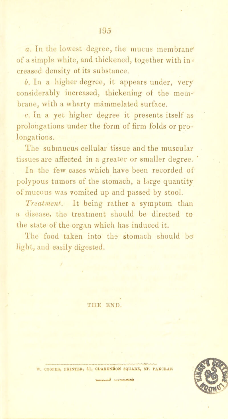 \95 a. In the lowest degree, the mucus membrane' of a simple white, and thickened, together with in- creased density of its substance. b. In a higher degree, it appears under, very considerably increased, thickening of the mem- brane, with a wharty mammelated surface. c. In a yet higher degree it presents itself as prolongations under the form of firm folds or pro- longations. The submucus cellular tissue and the muscular tissues are affected in a greater or smaller degree. In the few cases which have been recorded of polypous tumors of the stomach, a large quantity of mucous was vomited up and passed by stool. Treatment. It being rather a symptom than a disease, the treatment should be directed to the state of the organ which has induced it. The food taken into the stomach should be light, and easily digested. THE END.