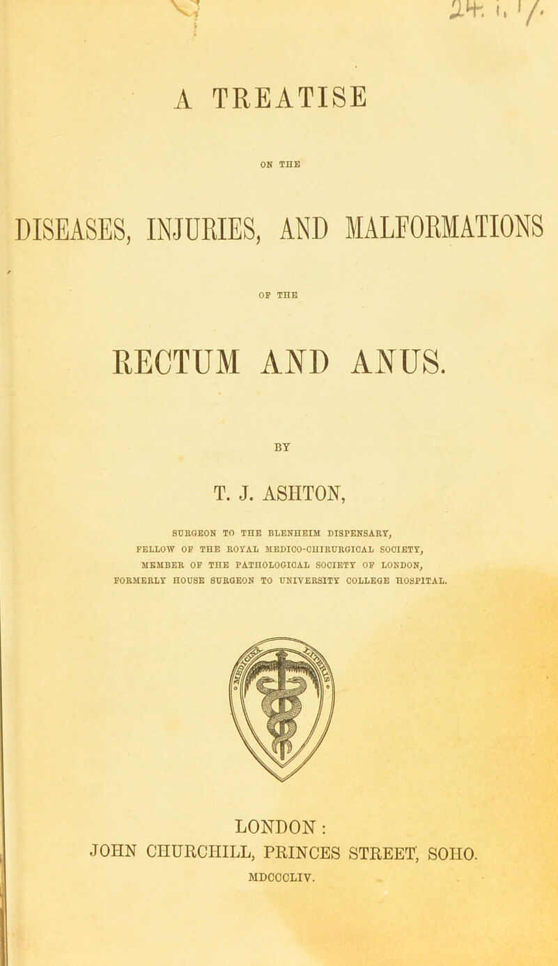 ON THE OF TIIE RECTUM AND ANUS. BY T. J. ASHTON, SURGEON TO THE BLENHEIM DISPENSARY, FELLOW OF THE ROYAL MEDICO-CHIRUROIOAL SOCIETY, MEMBER OF THE PATHOLOGICAL SOCIETY OF LONDON, FORMERLY HOUSE SURGEON TO UNIVERSITY COLLEGE HOSPITAL. LONDON: JOHN CHURCHILL, PRINCES STREET', SOHO. MDCOCLIV.