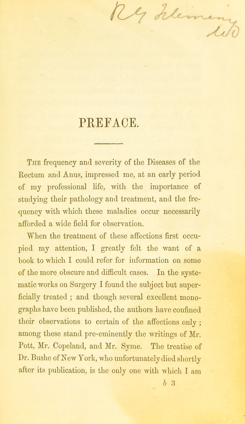 [Ur Jb/*- PREFACE. The frequency and severity of the Diseases of the Rectum and Anus, impressed me, at an early period of my professional life, with the importance of studying their pathology and treatment, and the fre- quency with which these maladies occur necessarily afforded a wide field for observation. When the treatment of these affections first occu- pied my attention, I greatly felt the want of a book to which I could refer for information on some of the more obscure and difficult cases. In the syste- matic works on Surgery I found the subject but super- ficially treated ; and though several excellent mono- graphs have been published, the authors have confined their observations to certain of the affections only; among these stand pre-eminently the writings of Mr. Pott, Mr. Copeland, and Mr. Syme. The treatise of Dr. Bushe of New York, who unfortunately died shortly after its publication, is the only one with which I am b 3