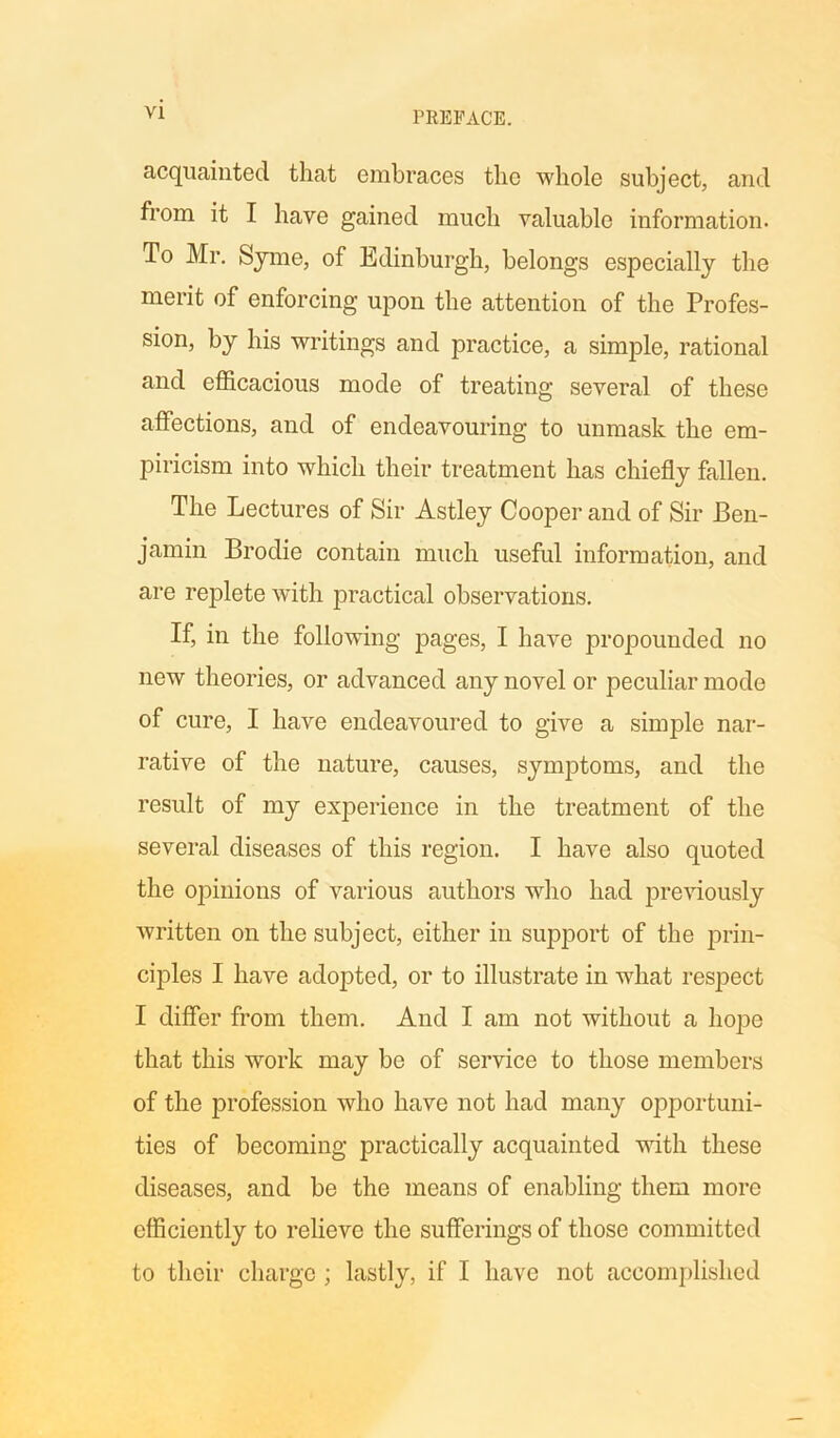 acquainted that embraces the whole subject, and from it I have gained much valuable information. To Mr. Syme, of Edinburgh, belongs especially the merit of enforcing upon the attention of the Profes- sion, by his writings and practice, a simple, rational and efficacious mode of treating several of these affections, and of endeavouring to unmask the em- piricism into which their treatment has chiefly fallen. The Lectures of Sir Astley Cooper and of Sir Ben- jamin Brodie contain much useful information, and are replete with practical observations. If, in the following pages, I have propounded no new theories, or advanced any novel or peculiar mode of cure, I have endeavoured to give a simple nar- rative of the nature, causes, symptoms, and the result of my experience in the treatment of the several diseases of this region. I have also quoted the opinions of various authors who had previously written on the subject, either in support of the prin- ciples I have adopted, or to illustrate in what respect I differ from them. And I am not without a hope that this work may bo of service to those members of the profession who have not had many opportuni- ties of becoming practically acquainted with these diseases, and be the means of enabling them more efficiently to relieve the sufferings of those committed to their charge ; lastly, if I have not accomplished