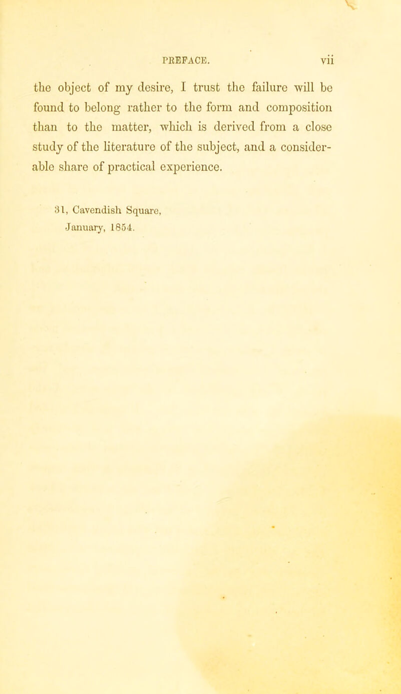 the object of my desire, I trust the failure will be found to belong rather to the form and composition than to the matter, which is derived from a close study of the literature of the subject, and a consider- able share of practical experience. 31, Cavendish Square, January, 1854.