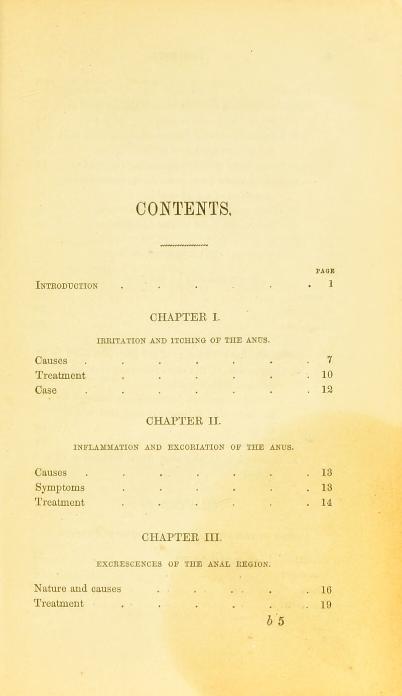 CONTENTS. PAGE Introduction . . • *1 CHAPTER I. IRRITATION AND ITCHING OF THE ANUS. Causes ....... 7 Treatment . . . . . .10 Case . . . . . . .12 CHAPTER II. INFLAMMATION AND EXCORIATION OF THE ANUS. Causes . . . . . . .13 Symptoms . . . . . .13 Treatment . . . . . .14 CHAPTER III. EXCRESCENCES OF THE ANAL REGION. Nature and causes . . . . .16 Treatment . . . . . .19 b 5