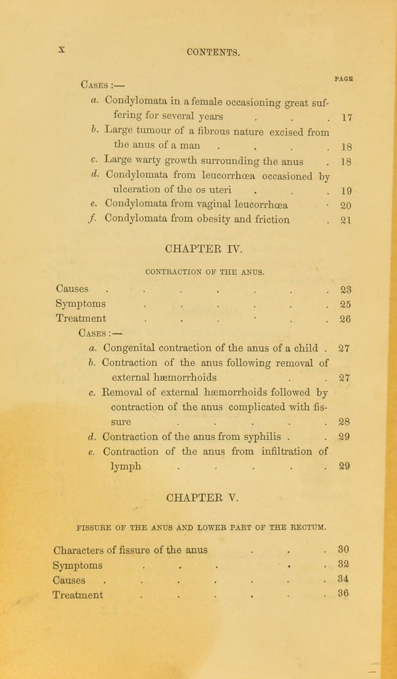 Cases :— PAGE a. Condylomata in a female occasioning great suf- fering for several years . . .17 b. Large tumour of a fibrous nature excised from the anus of a man . . . .18 c. Large warty growth surrounding the anus . 18 cl. Condylomata from leucorrhcea occasioned by ulceration of the os uteri . . .19 e. Condylomata from vaginal leucorrhcea • 20 /. Condylomata from obesity and friction . 21 CHAPTER IV. CONTRACTION OF THE ANUS. Causes . . . . . . .23 Symptoms . . . . . .25 Treatment . . . • . .26 Cases : — a. Congenital contraction of the anus of a child . 27 b. Contraction of the anus following removal of external haemorrhoids . .27 c. Removal of external haemorrhoids followed by contraction of the anus complicated with fis- sure . . . . .28 d. Contraction of the anus from syphilis . . 29 c. Contraction of the anus from infiltration of lymph . . . . 29 CHAPTER V. fissure of the anus and lower part of the rectum. Characters of fissure of the anus . • . 30 Symptoms • . 32 Causes .... • • . 34