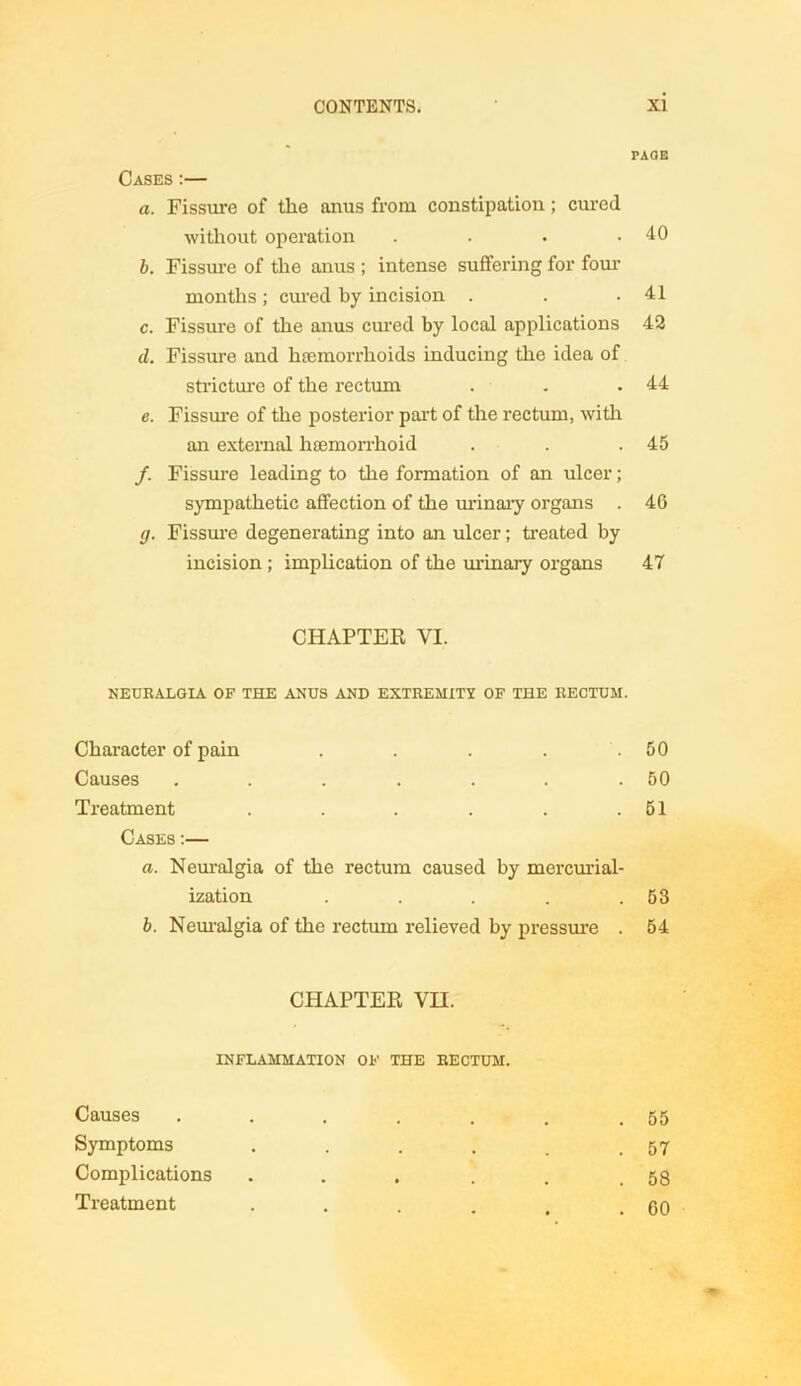 PAGE Cases :— a. Fissure of the anus from constipation ; cured without operation . . • .40 b. Fissure of the anus ; intense suffering for four months ; cured by incision . . .41 c. Fissure of the anus cured by local applications 42 d. Fissure and haemorrhoids inducing the idea of stricture of the rectum . . .44 e. Fissure of the posterior part of the rectum, with an external haemorrhoid . . .45 /. Fissure leading to the formation of an ulcer; sympathetic affection of the urinary organs . 46 g. Fissure degenerating into an ulcer; treated by incision; implication of the urinary organs 47 CHAPTER VI. NEURALGIA OF THE ANUS AND EXTREMITY OF THE RECTUM. Character of pain . . . . .50 Causes . . . . . . .50 Treatment . . . . . .51 Cases :— a. Neuralgia of the rectum caused by mercurial- ization . . . . .53 b. Neuralgia of the rectum relieved by pressure . 54 CHAPTER VH. INFLAMMATION of the rectum. Causes Symptoms Complications Treatment . 55 . 57 . 58 . 60