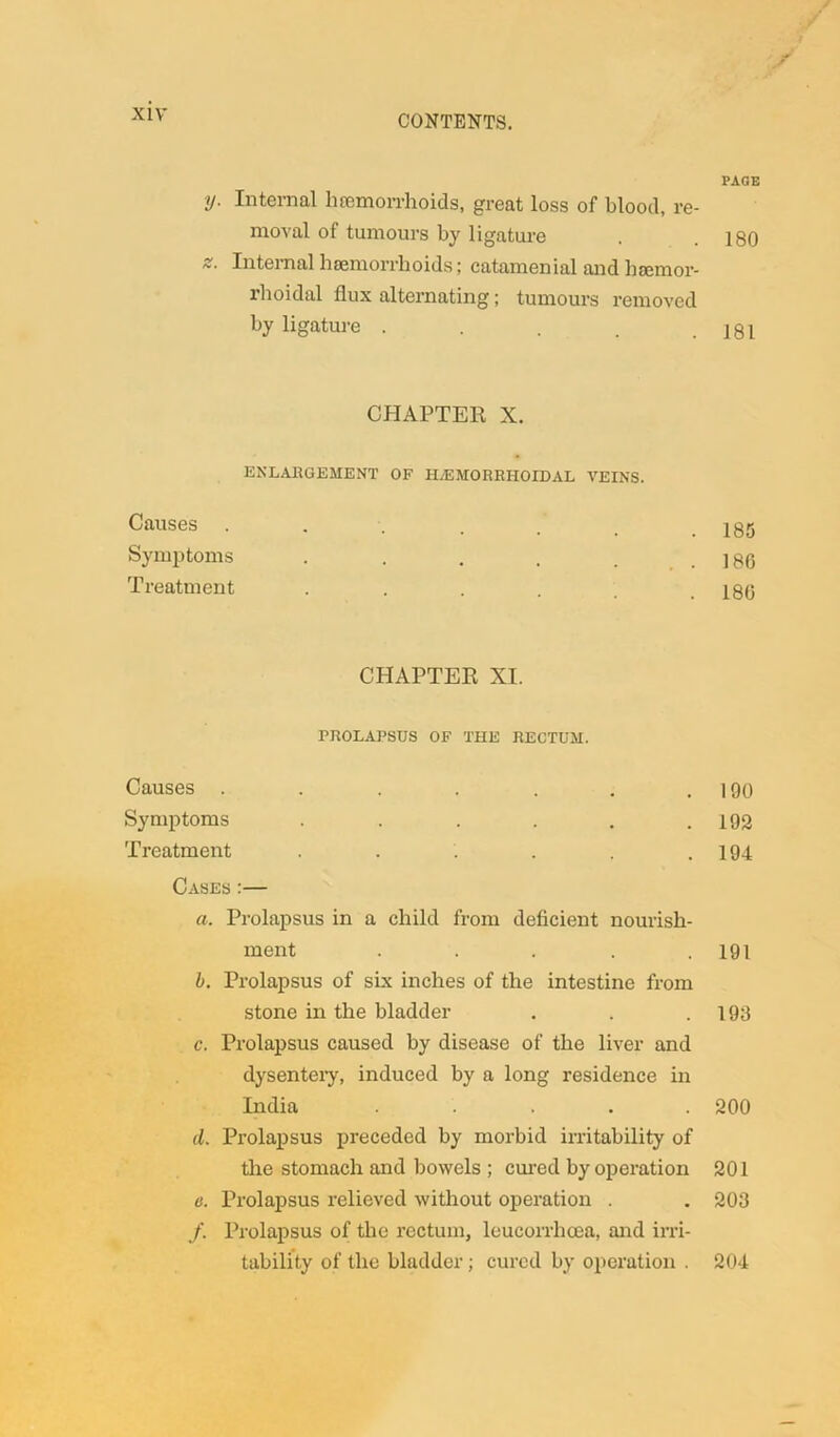 y. Internal hemorrhoids, great loss of blood, re- moval of tumours by ligature z. Internal haemorrhoids; catamenial and haemor- rhoidal flux alternating; tumours removed by ligature .... CHAPTER X. ENLARGEMENT OF HvEMORRIIOIDAL VEINS. Causes Symptoms ..... Treatment .... CHAPTER XI. PROLAPSUS OF THE RECTUM. Causes ....... Symptoms ...... Treatment ...... Cases :— a. Prolapsus in a child from deficient nourish- ment . . . . . b. Prolapsus of six inches of the intestine from stone in the bladder c. Prolapsus caused by disease of the liver and dysentery, induced by a long residence in India ..... d. Prolapsus preceded by morbid irritability of the stomach and bowels ; cured by operation e. Prolapsus relieved without operation . /. Prolapsus of the rectum, leucorrhoea, and irri- tability of the bladder; cured by operation . PAGE 180 181 185 186 180 190 192 194 191 190 200 201 203 204
