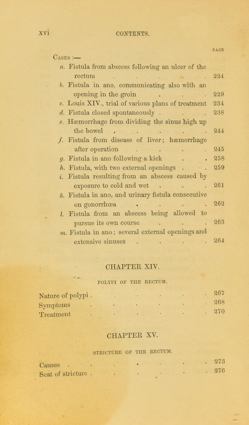 Cases :— «. Fistula from abscess following an ulcer of the rectum . ... . b. Fistula in ano, communicating also with an opening in the groin c. Louis XIV., trial of various plans of treatment d. Fistula closed spontaneously . e. Hsemorrhage from dividing the sinus high up the bowel . f. Fistula from disease of liver; hsemorrhage after operation .... g. Fistula in ano following a kick li. Fistula, with two external openings . i. Fistula resulting from an abscess caused by exposure to cold and wet 1c. Fistula in ano, and urinary fistula consecutive on gonorrhoea . l. Fistula from an abscess being allowed to pursue its own course m. Fistula in ano; several external openings and extensive sinuses . CHAPTER XIV. POLYPI OF THE RECTUM. Nature of polypi . Symptoms • Treatment • CHAPTER XV. STRICTURE OF THE RECTUM. Causes . • • • Seat of stricture . . • PAGE 224 229 23-4 238 244 245 258 259 261 262 263 264 267 268 270 273 276