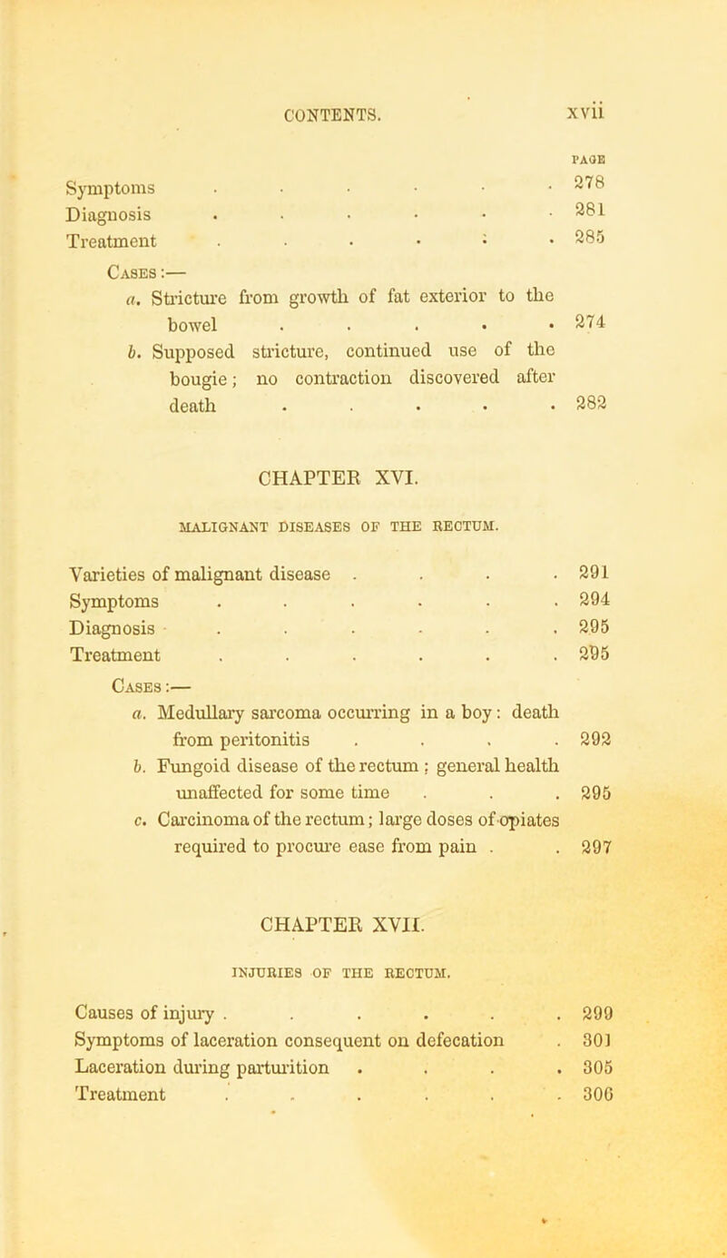 PAOE Symptoms 278 Diagnosis . . • • • .281 Treatment : 285 Cases :— a. Sti’ictm’e from growth of fat exterior to the bowel . . . • .274 b. Supposed stricture, continued use of the bougie; no contraction discovered after death ..... 282 CHAPTER XVI. MALIGNANT DISEASES OF THE RECTUM. Varieties of malignant disease . . . .291 Symptoms ...... 294 Diagnosis ...... 295 Treatment . . . . . .295 Cases :— a. Medullary sarcoma occurring in a boy: death from peritonitis .... 292 b. Fungoid disease of the rectum ; general health unaffected for some time . . .295 c. Carcinoma of the rectum; large doses of opiates required to procure ease from pain . . 297 CHAPTER XVII. INJURIES OF THE RECTUM. Causes of injury ...... 299 Symptoms of laceration consequent on defecation . 301 Laceration during parturition .... 305 Treatment ...... 300
