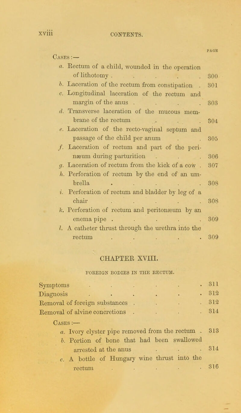 PAGE Cases : — a. Rectum of a, child, wounded in the operation of lithotomy ..... 300 h. Laceration of the rectum from constipation . 301 c. Longitudinal laceration of the rectum and margin of the anus .... 303 d. Transverse laceration of the mucous mem- brane of the rectum . . . 304 e. Laceration of the recto-vaginal septum and passage of the child per anum . . 305 f. Laceration of rectum and part of the peri- nseum during parturition . . . 306 r/. Laceration of rectum from the kick of a cow . 307 h. Perforation of rectum by the end of an um- brella ..... 308 i. Perforation of rectum and bladder by leg of a chair ..... 308 k. Perforation of rectum and peritonaeum by an enema pipe ..... 309 l. A catheter thrust through the urethra into the rectum ..... 309 CHAPTER XVIII. FOREIGN BODIES IN THE RECTUM. Symptoms . 311 Diagnosis • • • 312 Removal of foreign substances . 312 Removal of alvine concretions . 314 Cases :— a. Ivory clyster pipe removed from the rectum . 313 b. Portion of bone that arrested at the anus had been swallowed 314 c. A bottle of Hungary rectum wine thrust into the 316