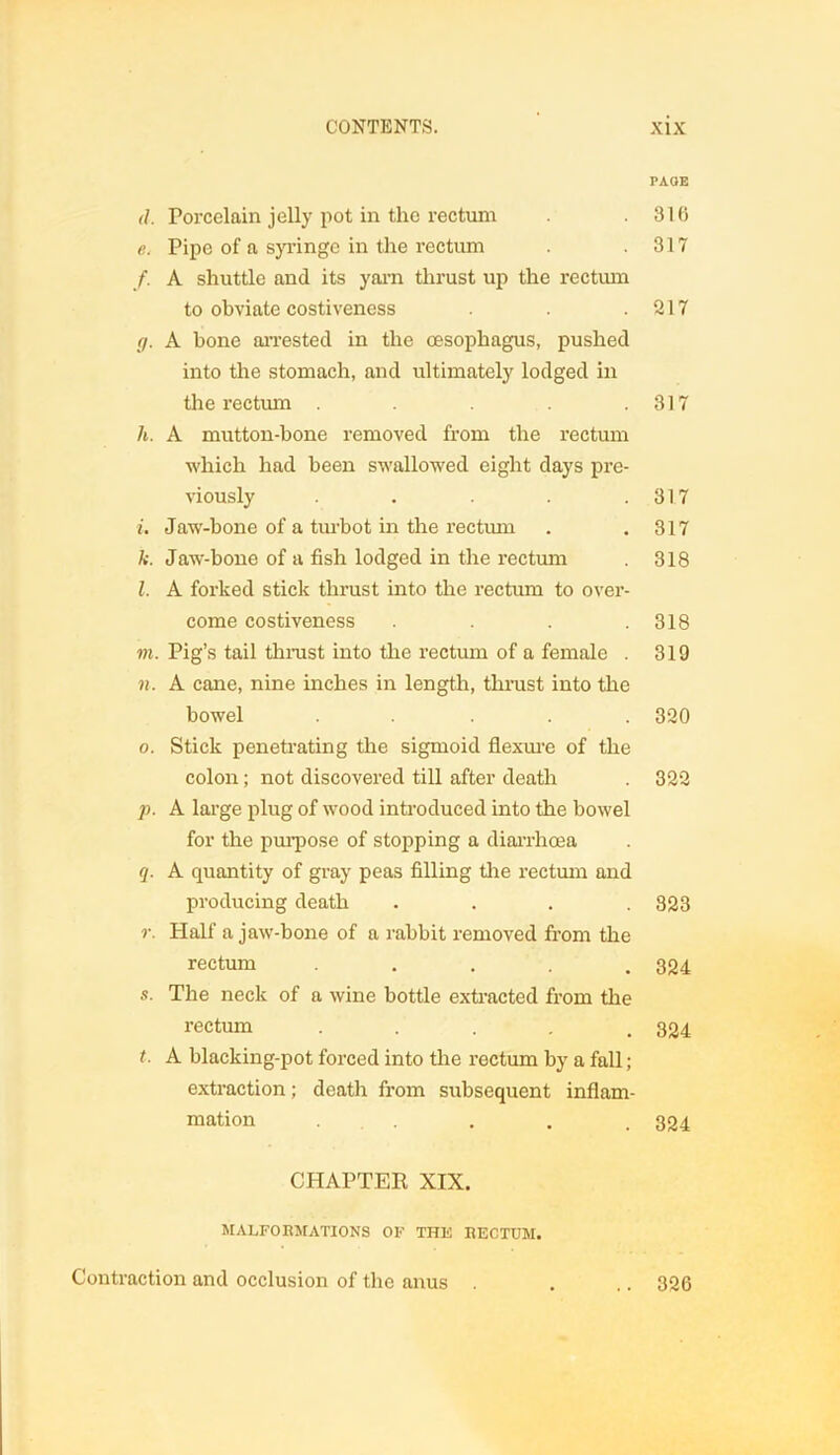 PAGE d. Porcelain jelly pot in the rectum .316 e. Pipe of a syringe in the rectum . .317 f. A shuttle and its yarn thrust up the rectum to obviate costiveness . .217 (j. A bone arrested in the oesophagus, pushed into the stomach, and ultimately lodged in the rectum . .317 h. A mutton-bone removed from the rectum which had been swallowed eight days pre- viously . . . .317 i. Jaw-bone of a turbot in the rectum . .317 k. Jaw-bone of a fish lodged in the rectum . 318 l. A forked stick thrust into the rectum to over- come costiveness . . . .318 m. Pig’s tail thrust into the rectum of a female . 319 n. A cane, nine inches in length, thrust into the bowel ..... 320 o. Stick penetrating the sigmoid flexure of the colon; not discovered till after death . 322 p. A large plug of wood introduced into the bowel for the purpose of stopping a diarrhoea q. A quantity of gray peas filling tire rectum and producing death .... 323 r. Half a jaw-bone of a rabbit removed from the rectum ..... 334 s. The neck of a wine bottle extracted from tire rectum ..... 824 t. A blacking-pot forced into the roctum by a fall; extraction; deatlr from subsequent inflam- mation .... 324 CHAPTER XIX. MALFORMATIONS OF THE RECTUM. Contraction and occlusion of the anus . .. 326