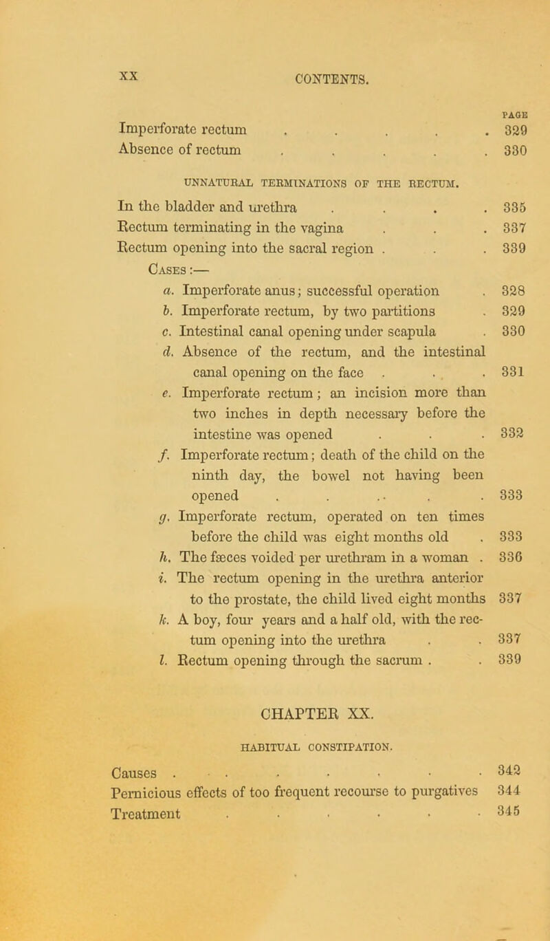 PAGE Imperforate rectum . . . . .329 Absence of rectum . . . . .330 UNNATURAL TERMINATIONS OF THE RECTUM. In the bladder and urethra .... 335 Rectum terminating in the vagina . . . 337 Rectum opening into the sacral region . . . 339 Cases :— a. Imperforate anus; successful operation . 328 b. Imperforate rectum, by two partitions . 329 c. Intestinal canal opening under scapula . 330 d. Absence of the rectum, and the intestinal canal opening on the face . . .331 e. Imperforate rectum; an incision more than two inches in depth necessary before the intestine was opened . . . 332 /. Imperforate rectum; death of the child on the ninth day, the bowel not having been opened . . ... . 333 g. Imperforate rectum, operated on ten times before the child was eight months old . 333 h. The fasces voided per urethram in a woman . 330 i. The rectum opening in the urethra anterior to the prostate, the child lived eight months 337 k. A boy, four years and a half old, with the rec- tum opening into the urethra . . 337 l. Rectum opening through the sacrum . . 339 CHAPTER XX. HABITUAL CONSTIPATION. Causes . • • • • • 342 Pernicious effects of too frequent recourse to purgatives 344 Treatment . • • • • .345