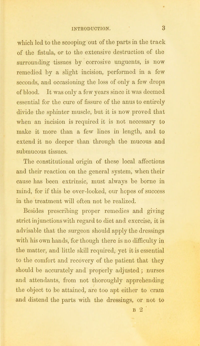 •which led to the scooping out of the parts in the track of the fistula, or to the extensive destruction of the surrounding tissues by corrosive unguents, is now remedied by a slight incision, performed in a few seconds, and occasioning the loss of only a few drops of blood. It was only a few years since it was deemed essential for the cure of fissure of the anus to entirely divide the sphinter muscle, but it is now proved that when an incision is required it is not necessary to make it more than a few lines in length, and to extend it no deeper than through the mucous and submucous tissues. The constitutional origin of these local affections and their reaction on the general system, when their cause has been extrinsic, must always be borne in mind, for if this be over-looked, our hopes of success in the treatment will often not be realized. Besides prescribing proper remedies and giving strict injunctions with regard to diet and exercise, it is advisable that the surgeon should apply the dressings with his own hands, for though there is no difficulty in the matter, and little skill required, yet it is essential to the comfort and recovery of the patient that they should be accurately and properly adjusted ; nurses and attendants, from not thoroughly apprehending the object to be attained, are too apt either to cram and distend the parts with the dressings, or not to b 2 '