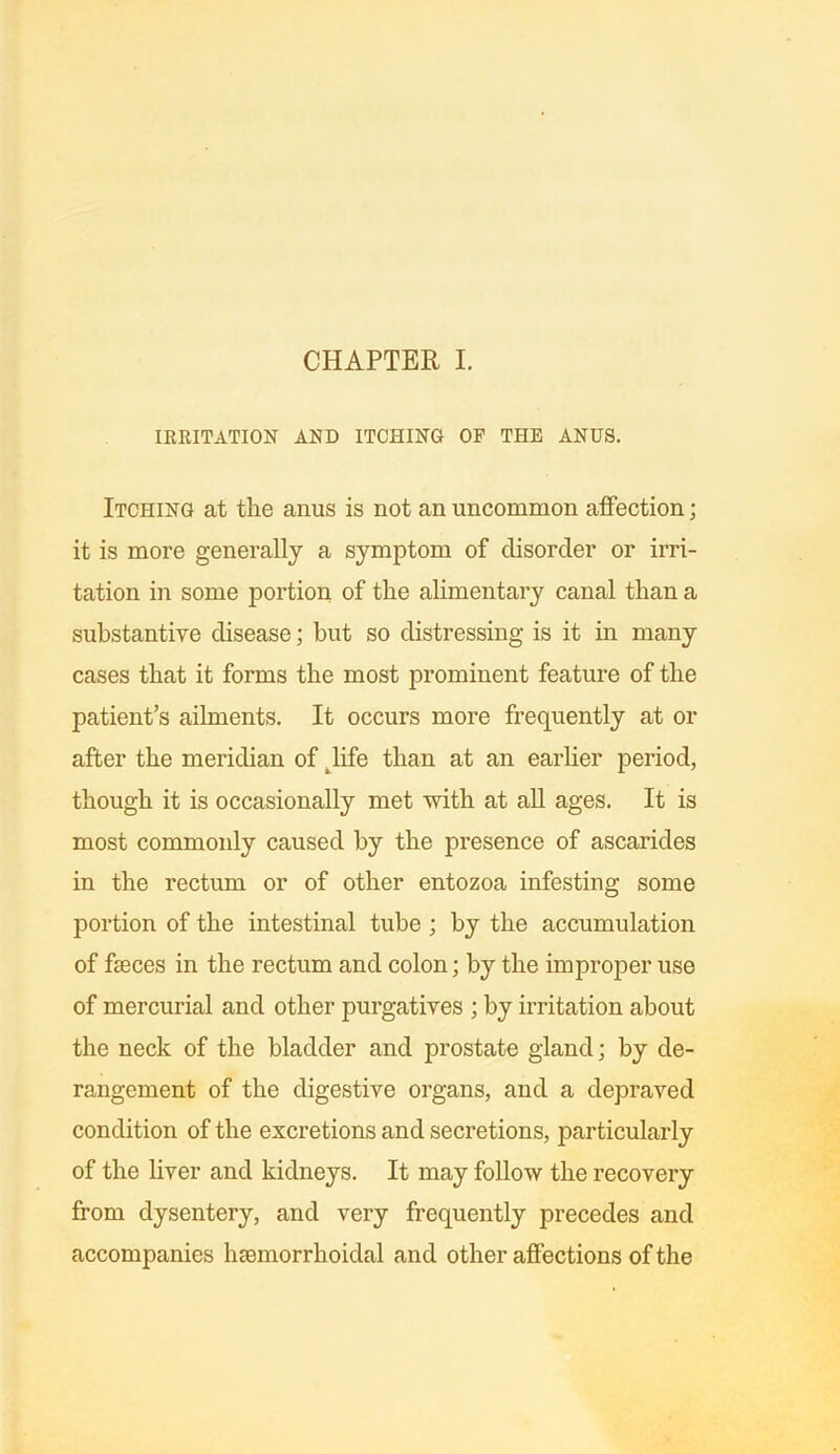 IRRITATION AND ITCHING OP THE ANUS. Itching at tlie anus is not an uncommon affection; it is more generally a symptom of disorder or irri- tation in some portion of the alimentary canal than a substantive disease; hut so distressing is it in many cases that it forms the most prominent feature of the patient’s ailments. It occurs more frequently at or after the meridian of life than at an earlier period, though it is occasionally met with at all ages. It is most commonly caused by the presence of ascarides in the rectum or of other entozoa infesting some portion of the intestinal tube ; by the accumulation of fteces in the rectum and colon; by the improper use of mercurial and other purgatives ; by irritation about the neck of the bladder and prostate gland; by de- rangement of the digestive organs, and a depraved condition of the excretions and secretions, particularly of the liver and kidneys. It may follow the recovery from dysentery, and very frequently precedes and accompanies hsemorrhoidal and other affections of the