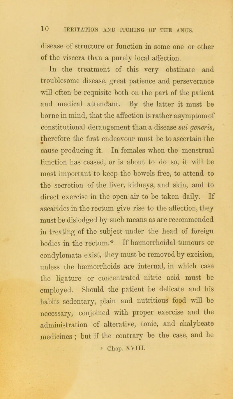 disease of structure or function in some one or other of the viscera than a purely local affection. In the treatment of this very obstinate and troublesome disease, great patience and perseverance will often be requisite both on the part of the patient and medical attendant. By the latter it must be borne in mind, that the affection is rather asymptomof constitutional derangement than a disease sui generis, therefore the first endeavour must be to ascertain the m cause producing it. In females when the menstrual function has ceased, or is about to do so, it will be most important to keep the bowels free, to attend to the secretion of the liver, kidneys, and skin, and to direct exercise in the open air to be taken daily. If ascarides in the rectum give rise to the affection, they must be dislodged by such means as are recommended in treating of the subject under the head of foreign bodies in the rectum.* If hcemorrhoidal tumours or condylomata exist, they must be removed by excision, unless the haemorrhoids are internal, in which case the ligature or concentrated nitric acid must be employed. Should the patient be delicate and his habits sedentary, plain and nutritious food will be necessary, conjoined with proper exercise and the administration of alterative, tonic, and chalybeate medicines ; but if the contrary be the case, and he * Chap. XVIII.