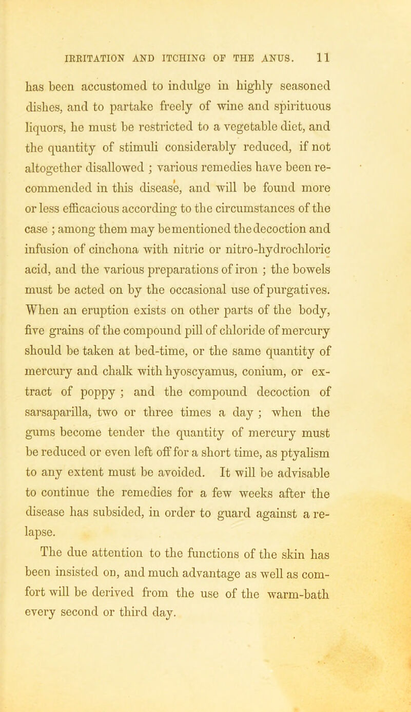 lias been accustomed to indulge in highly seasoned dishes, and to partake freely of wine and spirituous liquors, he must be restricted to a vegetable diet, and the quantity of stimuli considerably reduced, if not altogether disallowed ; various remedies have been re- commended in this disease, and will be found more or less efficacious according to the circumstances of the case ; among them may be mentioned the decoction and infusion of cinchona with nitric or nitro-hydrochloric acid, and the various preparations of iron ; the bowels must be acted on by the occasional use of purgatives. When an eruption exists on other parts of the body, five grains of the compound pill of chloride of mercury should be taken at bed-time, or the same quantity of mercury and chalk with hyoscyamus, conium, or ex- tract of poppy ; and the compound decoction of sarsaparilla, two or three times a day ; when the gums become tender the quantity of mercury must be reduced or even left off for a short time, as ptyalism to any extent must be avoided. It will be advisable to continue the remedies for a few weeks after the disease has subsided, in order to guard against a re- lapse. The due attention to the functions of the skin has been insisted on, and much advantage as well as com- fort will be derived from the use of the warm-bath every second or third day.
