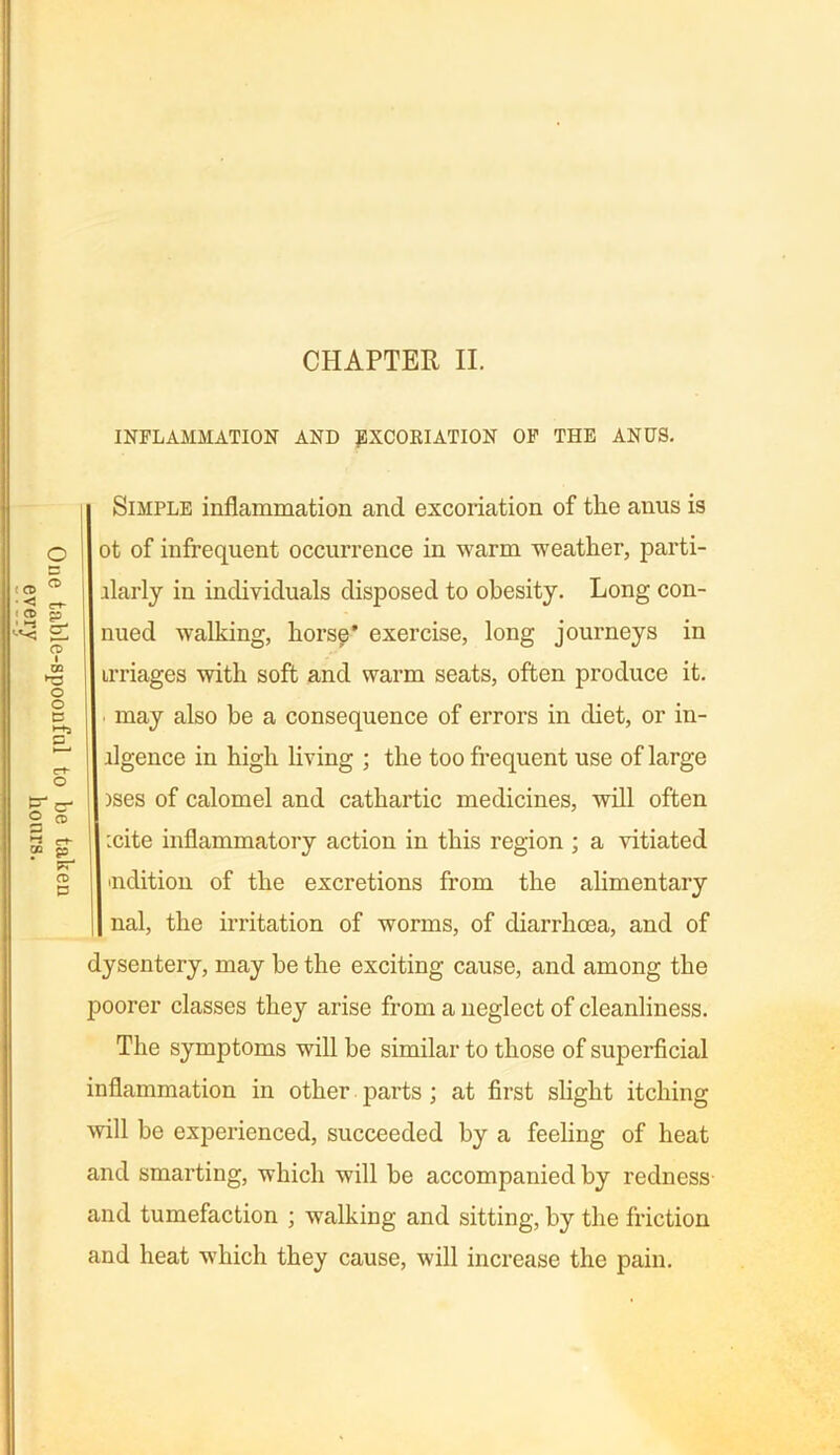 INFLAMMATION AND jSXCORIATION OF THE ANUS. Simple inflammation and excoriation of the anus is Dt of infrequent occurrence in warm weather, parti- llarly in individuals disposed to obesity. Long con- nued walking, horse’ exercise, long journeys in images with soft and warm seats, often produce it. ■ may also be a consequence of errors in diet, or di- ligence in high living ; the too frequent use of large >ses of calomel and cathartic medicines, will often :cite inflammatory action in this region ; a vitiated 'lidition of the excretions from the alimentary nal, the irritation of worms, of diarrhoea, and of dysentery, may be the exciting cause, and among the poorer classes they arise from a neglect of cleanliness. The symptoms will be similar to those of superficial inflammation in other parts ; at first slight itching will be experienced, succeeded by a feeling of heat and smarting, which will be accompanied by redness and tumefaction ; walking and sitting, by the friction and heat which they cause, will increase the pain. (cd < t a> ■ -3 o D CD P CT- 03 ►c o o a £ c- £ M go FT CD D