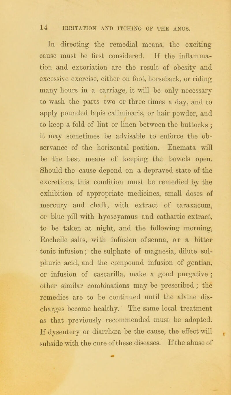In directing the remedial means, the exciting cause must be first considered. If the inflamma- tion and excoriation are the result of obesity and excessive exercise, either on foot, horseback, or riding many hours in a carriage, it will be only necessary to wash the parts two or three times a day, and to apply pounded lapis caliminaris, or hair powder, and to keep a fold of lint or linen between the buttocks ; it may sometimes be advisable to enforce the ob- servance of the horizontal position. Euemata will be the best means of keeping the bowels open. Should the cause depend on a depraved state of the excretions, this condition must be remedied by the exhibition of appropriate medicines, small doses of mercury and chalk, with extract of taraxacum, or blue pill with hyoscyamus and cathartic extract, to be taken at night, and the following morning, Rochelle salts, with infusion of senna, or a bitter tonic infusion; the sulphate of magnesia, dilute sul- phuric acid, and the compound infusion of gentian, or infusion of cascarilla, make a good purgative ; other similar combinations may be prescribed ; the remedies are to be continued until the alvine dis- charges become healthy. The same local treatment as that previously recommended must be adopted. If dysentery or diarrhoea be the cause, the effect will subside with the cure of these diseases. If the abuse of
