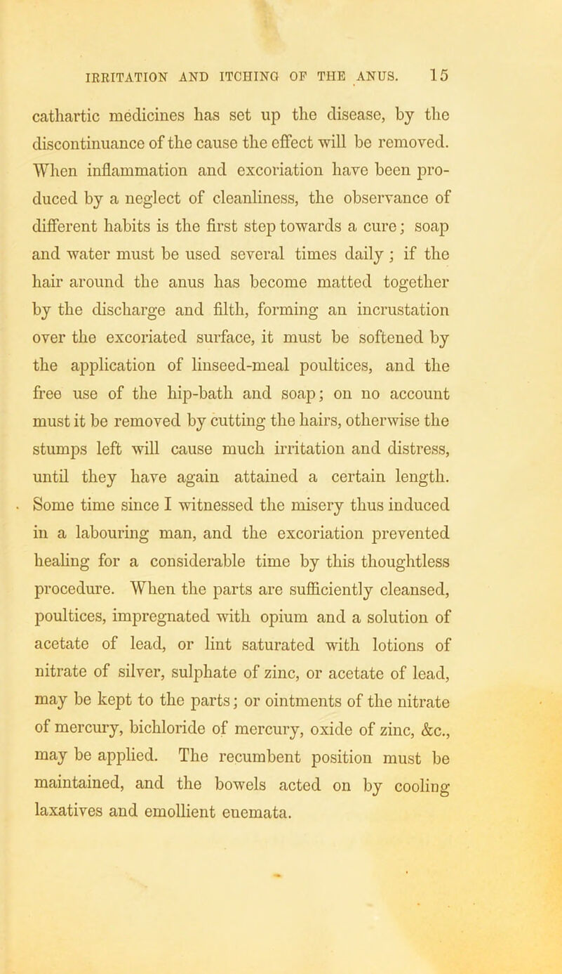 cathartic medicines has set up the disease, by the discontinuance of the cause the effect will be removed. When inflammation and excoriation have been pro- duced by a neglect of cleanliness, the observance of different habits is the first step towards a cure; soap and water must be used several times daily ; if the hair around the anus has become matted together by the discharge and filth, forming an incrustation over the excoriated surface, it must be softened by the application of linseed-meal poultices, and the free use of the hip-bath and soap; on no account must it be removed by cutting the hairs, otherwise the stumps left will cause much irritation and distress, until they have again attained a certain length. Some time since I witnessed the misery thus induced in a labouring man, and the excoriation prevented healing for a considerable time by this thoughtless procedure. When the parts are sufficiently cleansed, poultices, impregnated with opium and a solution of acetate of lead, or lint saturated with lotions of nitrate of silver, sulphate of zinc, or acetate of lead, may be kept to the parts; or ointments of the nitrate of mercury, bichloride of mercury, oxide of zinc, &c., may be applied. The recumbent position must be maintained, and the bowels acted on by cooling laxatives and emollient euemata.