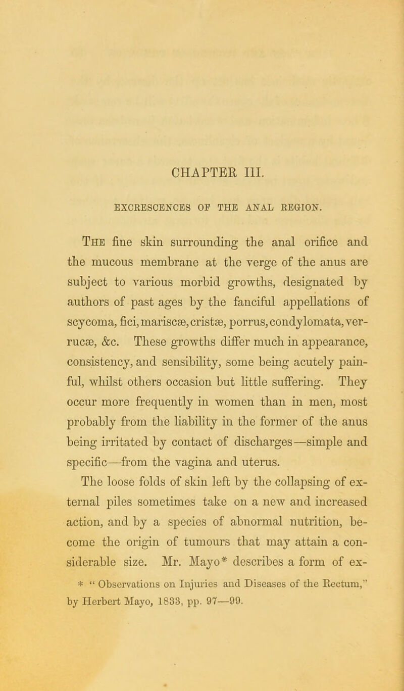 EXCRESCENCES OF THE ANAL REGION. The fine skin surrounding the anal orifice and tlie mucous membrane at the verge of the anus are subject to various morbid growths, designated by authors of past ages by the fanciful appellations of scycoma, fici,mariscce,cristse, porrus,condylomata, ver- rucas, &c. These growths differ much in appearance, consistency, and sensibility, some being acutely pain- ful, whilst others occasion but little suffering. They occur more frequently in women than in men, most probably from the liability in the former of the anus being irritated by contact of discharges—simple and specific—from the vagina and uterus. The loose folds of skin left by the collapsing of ex- ternal piles sometimes take on a new and increased action, and by a species of abnormal nutrition, be- come the origin of tumours that may attain a con- siderable size. Mr. Mayo* describes a form of ex- * “ Observations on Injuries and Diseases of the Rectum,” by Herbert Mayo, 1833, pp. 97—99.