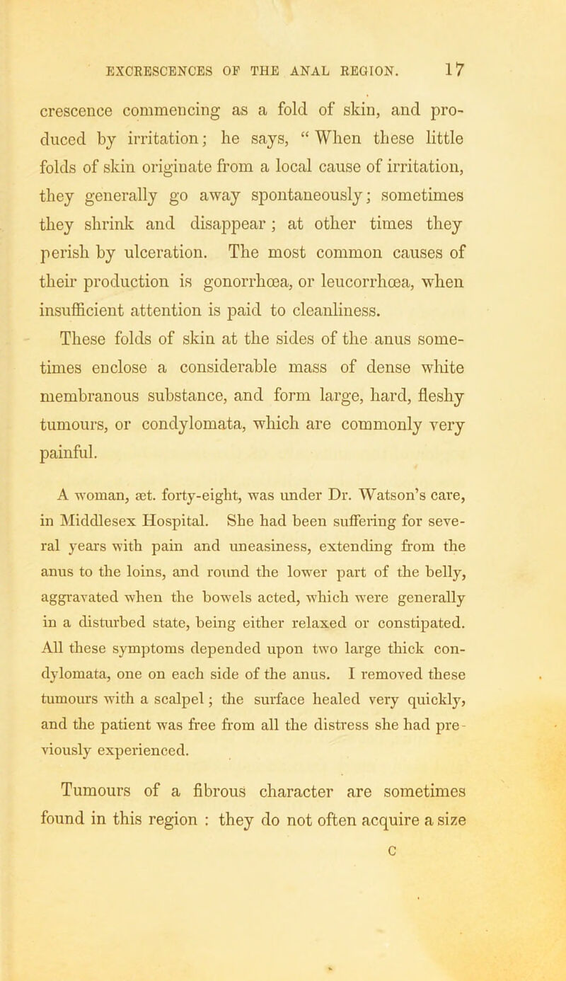 crescenee commencing as a fold of skin, and pro- duced by irritation; he says, “When these little folds of skin originate from a local cause of irritation, they generally go away spontaneously; sometimes they shrink and disappear; at other times they perish by ulceration. The most common causes of their production is gonorrhoea, or leucorrhoea, when insufficient attention is paid to cleanliness. These folds of skin at the sides of the anus some- times enclose a considerable mass of dense white membranous substance, and form large, hard, fleshy tumours, or condylomata, which are commonly very painful. A woman, set. forty-eight, was under Dr. Watson’s care, in Middlesex Hospital. She had been suffering for seve- ral years with pain and uneasiness, extending from the anus to the loins, and round the lower part of the belly, aggravated when the bowels acted, which were generally in a disturbed state, being either relaxed or constipated. All these symptoms depended upon two large thick con- dylomata, one on each side of the anus. I removed these tumours with a scalpel; the surface healed very quickly, and the patient was free from all the distress she had pre- viously experienced. Tumours of a fibrous character are sometimes found in this region : they do not often acquire a size c