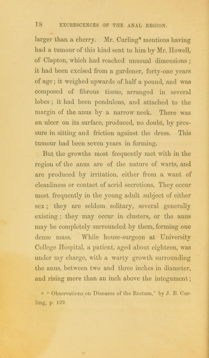 larger than a cherry. Mr. Curling* mentions having had a tumour of this kind sent to him by Mr. Howell of Clapton, which had reached unusual dimensions ; it had been excised from a gardener, forty-one years of age; it weighed upwards of half a pound, and was composed of fibrous tissue, arranged in several lobes ; it had been pendulous, and attached to the margin of the anus by a narrow neck. There was an ulcer on its surface, produced, no doubt, by pres- sure in sitting and friction against the dress. This tumour had been seven years in forming. But the growths most frequently met with in the region of the anus are of the nature of warts, and are produced by irritation, either from a want of cleanliness or contact of acrid secretions. They occur most frequently in the young adult subject of either sex; they are seldom solitary, several generally existing; they may occur in clusters, or the anus may be completely surrounded by them, forming one dense mass. While house-surgeon at University College Hospital, a patient, aged about eighteen, was under my charge, with a warty growth surrounding the anus, between two and three inches in diameter, and rising more than an inch above the integument; * “ Observations on Diseases of the Rectum,” by J. B. Cur- ling, p. 122.