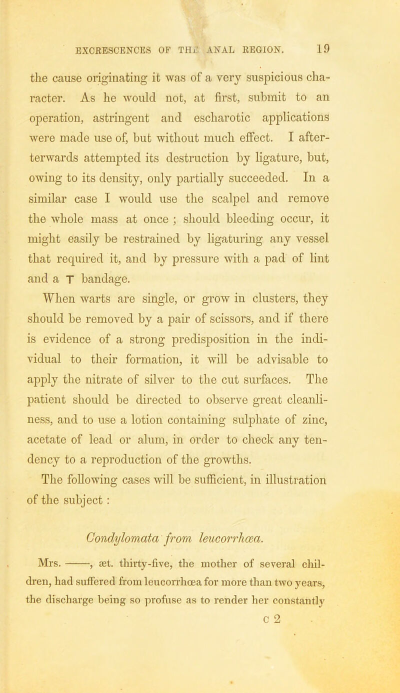 the cause originating it was of a very suspicious cha- racter. As he would not, at first, submit to an operation, astringent and escharotic applications were made use of, but without much effect. I after- terwards attempted its destruction by ligature, but, owing to its density, only partially succeeded. In a similar case I would use the scalpel and remove the whole mass at once ; should bleeding occur, it might easily be restrained by ligaturing any vessel that required it, and by pressure with a pad of lint and a T bandage. When warts are single, or grow in clusters, they should be removed by a pair of scissors, and if there is evidence of a strong predisposition in the indi- vidual to their formation, it will be advisable to apply the nitrate of silver to the cut surfaces. The patient should be directed to observe great cleanli- ness, and to use a lotion containing sulphate of zinc, acetate of lead or alum, in order to check any ten- dency to a reproduction of the growths. The following cases will be sufficient, in illustration of the subject: Condylomata from leucorrliceci. Mrs. , set. thirty-five, the mother of several chil- dren, had suffered from leucorrhcea for more than two years, the discharge being so profuse as to render her constantly