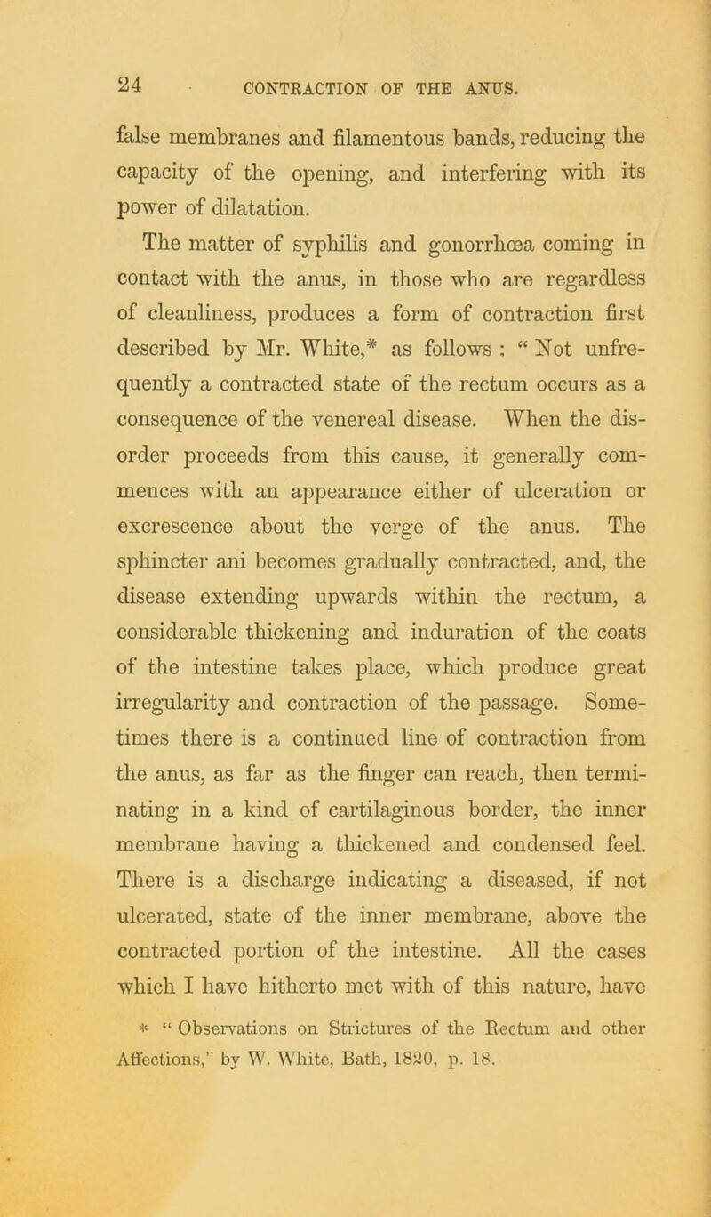false membranes and filamentous bands, reducing the capacity of the opening, and interfering with its power of dilatation. The matter of syphilis and gonorrhoea coming in contact with the anus, in those who are regardless of cleanliness, produces a form of contraction first described by Mr. White,* as follows : “Not unfre- quently a contracted state of the rectum occurs as a consequence of the venereal disease. When the dis- order proceeds from this cause, it generally com- mences with an appearance either of ulceration or excrescence about the verge of the anus. The sphincter ani becomes gradually contracted, and, the disease extending upwards within the rectum, a considerable thickening and induration of the coats of the intestine takes place, which produce great irregularity and contraction of the passage. Some- times there is a continued line of contraction from the anus, as far as the finger can reach, then termi- nating in a kind of cartilaginous border, the inner membrane having a thickened and condensed feel. There is a discharge indicating a diseased, if not ulcerated, state of the inner membrane, above the contracted portion of the intestine. All the cases which I have hitherto met with of this nature, have * “ Observations on Strictures of the Rectum and other Affections,” by W. White, Bath, 1820, p. 18.