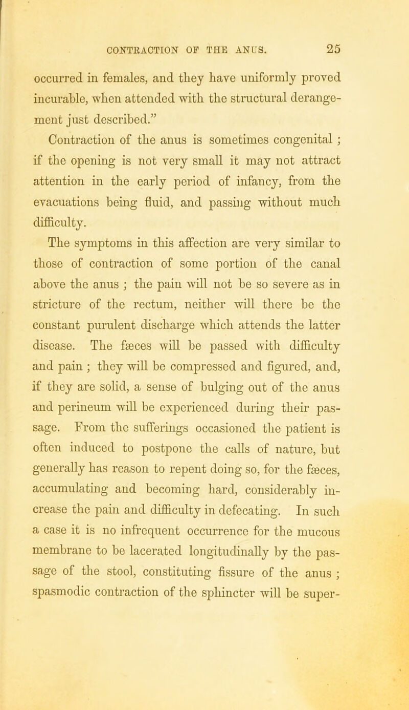occurred in females, and they have uniformly proved incurable, when attended with the structural derange- ment just described.” Contraction of the anus is sometimes congenital ; if the opening is not very small it may not attract attention in the early period of infancy, from the evacuations being fluid, and passing without much difficulty. The symptoms in this affection are very similar to those of contraction of some portion of the canal above the anus ; the paiu will not be so severe as in stricture of the rectum, neither will there be the constant purulent discharge which attends the latter disease. The fseces will be passed with difficulty and pain ; they will be compressed and figured, and, if they are solid, a sense of bulging out of the anus and perineum will be experienced during their pas- sage. From the sufferings occasioned the patient is often induced to postpone the calls of nature, but generally has reason to repent doing so, for the fasces, accumulating and becoming hard, considerably in- crease the pain and difficulty in defecating. In such a case it is no infrequent occurrence for the mucous membrane to be lacerated longitudinally by the pas- sage of the stool, constituting fissure of the anus ; spasmodic contraction of the sphincter will be super-