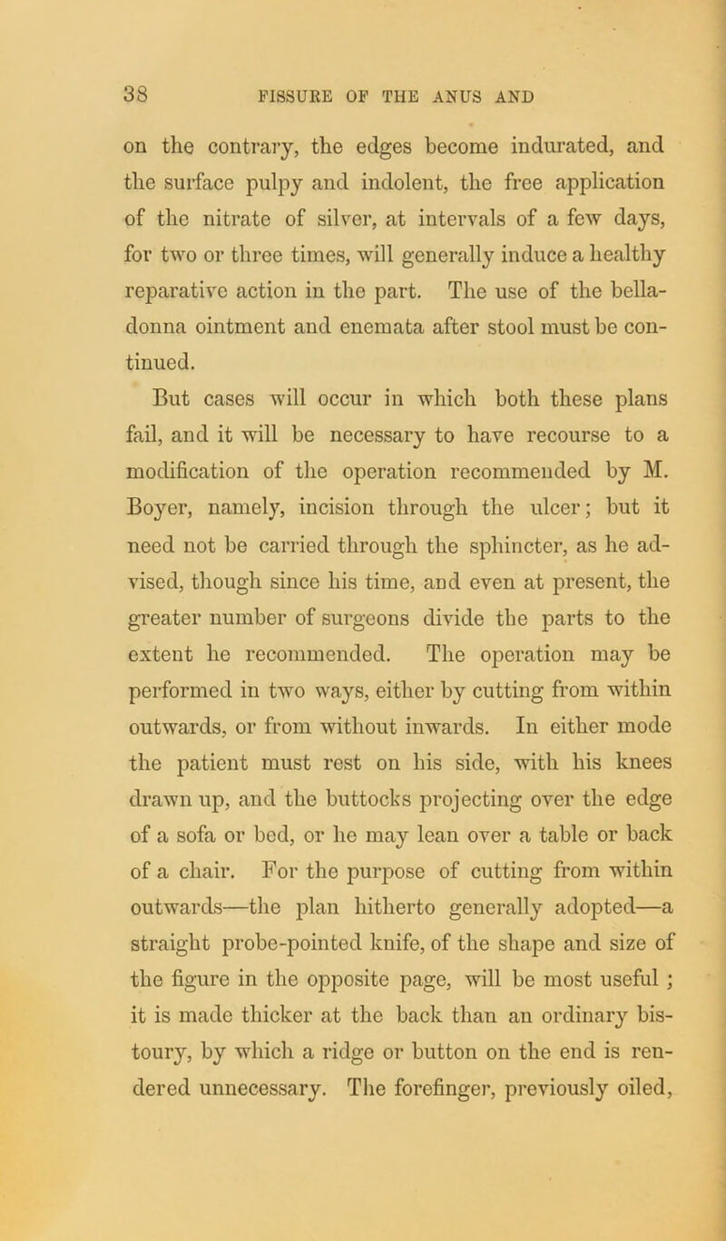 on the contrary, the edges become indurated, and the surface pulpy and indolent, the free application of the nitrate of silver, at intervals of a few days, for two or three times, will generally induce a healthy reparative action in the part. The use of the bella- donna ointment and enemata after stool must be con- tinued. But cases will occur in which both these plans fail, and it will be necessary to have recourse to a modification of the operation recommended by M. Boyer, namely, incision through the ulcer; but it need not be carried through the sphincter, as he ad- vised, though since his time, and even at present, the greater number of surgeons divide the parts to the extent he recommended. The operation may be performed in two ways, either by cutting from within outwards, or from without inwards. In either mode the patient must rest on his side, with his knees drawn up, and the buttocks projecting over the edge of a sofa or bed, or he may lean over a table or back of a chair. For the purpose of cutting from within outwards—the plan hitherto generally adopted—a straight probe-pointed knife, of the shape and size of the figure in the opposite page, will be most useful ; it is made thicker at the back than an ordinary bis- toury, by which a ridge or button on the end is ren- dered unnecessary. The forefinger, previously oiled,