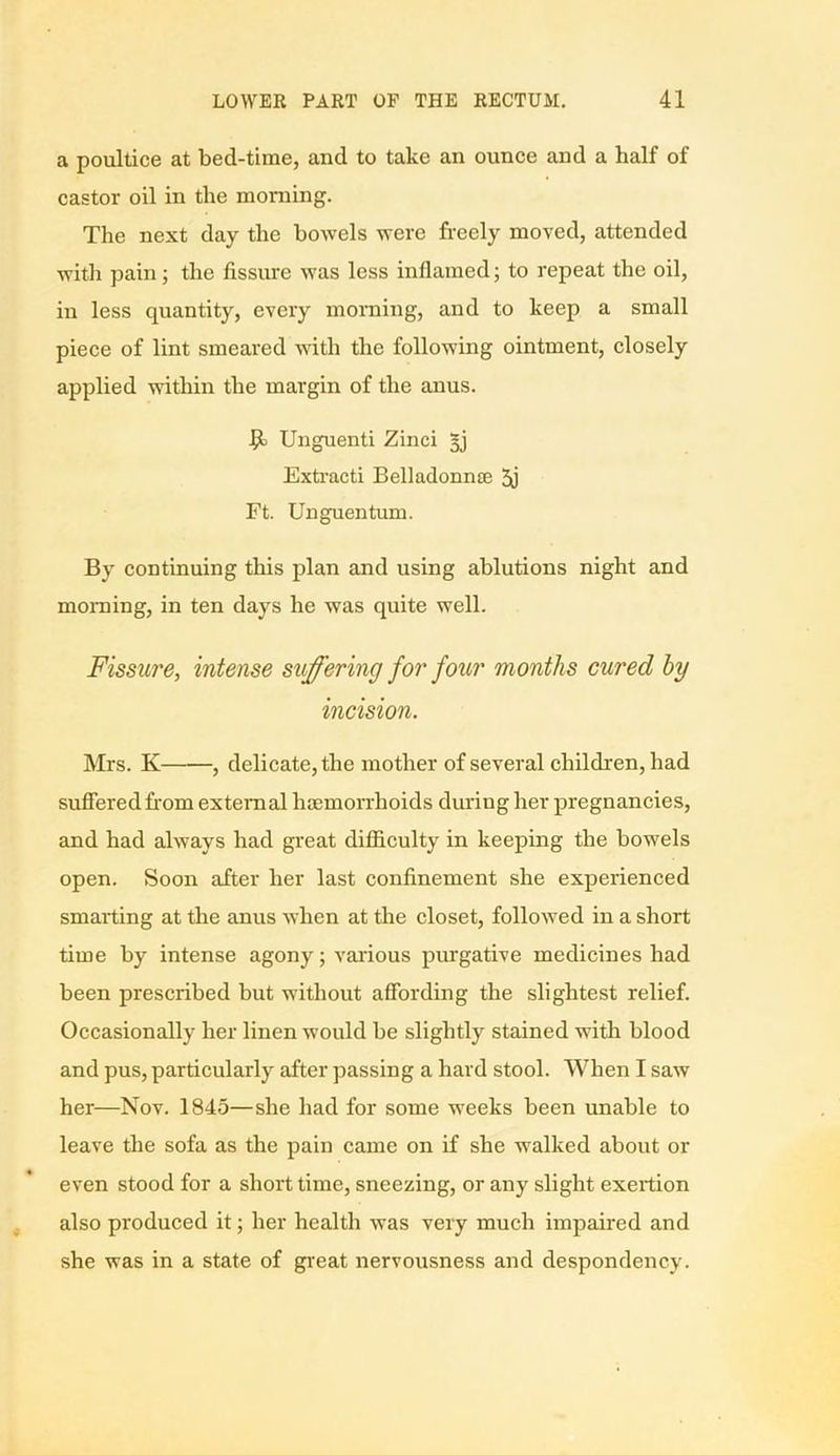 a poultice at bed-time, and to take an ounce and a half of castor oil in the morning. The next day the bowels were freely moved, attended with pain; the fissure was less inflamed; to repeat the oil, in less quantity, every morning, and to keep a small piece of lint smeared with the following ointment, closely applied within the margin of the anus. Unguenti Zinci Extracti Belladonnte 3j Ft. Unguentum. By continuing this plan and using ablutions night and morning, in ten days he was quite well. Fissure, intense suffering for four months cured by incision. Mrs. K , delicate, the mother of several children, had suffered from external haemorrhoids during her pregnancies, and had always had great difficulty in keeping the bowels open. Soon after her last confinement she experienced smarting at the anus when at the closet, followed in a short time by intense agony; various purgative medicines had been prescribed but without affording the slightest relief. Occasionally her linen would be slightly stained with blood and pus, particularly after passing a hard stool. When I saw her—Nov. 1845—she had for some weeks been unable to leave the sofa as the pain came on if she walked about or even stood for a short time, sneezing, or any slight exertion also produced it; her health was very much impaired and she was in a state of great nervousness and despondency.