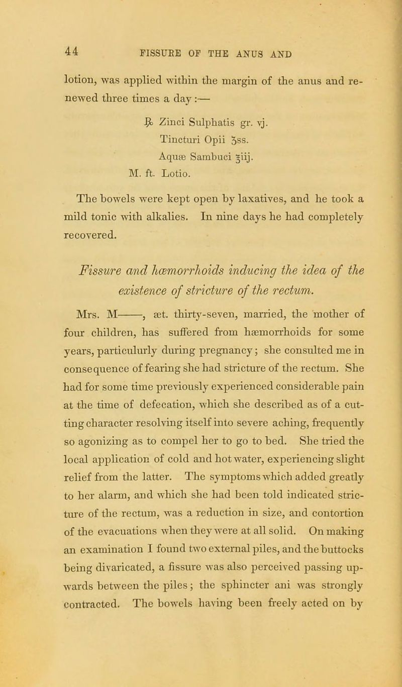 lotion, was applied within the margin of the anus and re- newed three times a day :— Zinci Sulphatis gr. vj. Tincturi Opii 5ss. Aqme Sambuei §iij. M. ft. Lotio. The bowels were kept open by laxatives, and he took a mild tonic with alkalies. In nine days he had completely recovered. Fissure and hcemorrhoids inducing the idea of the existence of stricture of the rectum. Mrs. M , set. thirty-seven, married, the mother of four children, has suffered from haemorrhoids for some years, particularly during pregnancy; she consulted me in consequence of fearing she had stricture of the rectum. She had for some time previously experienced considerable pain at the time of defecation, which she described as of a cut- ting character resolving itself into severe aching, frequently so agonizing as to compel her to go to bed. She tried the local application of cold and hot water, experiencing slight relief from the latter. The symptoms which added greatly to her alarm, and which she had been told indicated stric- ture of the rectum, was a reduction in size, and contortion of the evacuations when they were at all solid. On making an examination I found two external piles, and the buttocks being divaricated, a fissure was also perceived passing up- wards between the piles; the sphincter ani was strongly contracted. The bowels having been freely acted on by